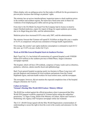 Others display only an ambiguous price list that makes it difficult for the government to
prevent price increases that infringe on patients’ rights.

The ministry has set up two interdisciplinary inspection teams to check medicine prices
in the northern and southern regions, the teams have fined some units in Hanoi for
violations of not displaying price tables and not giving red invoices.

From July 8, Ho Chi Minh City-based Viet Ha Company had its license revoked to
import finished medicines, expect for import of drugs for urgent epidemic prevention,
due to its illegal drug price hike, said the administration.

Medicine prices have increased 8.93% since early 2007, said the administration.

The ministry forecast that Vietnam will spend $1.36 billion on drugs this year, a surplus
of 16.5% in comparison with previous estimation of foreign health organizations.

On average, the country’s per capita medicine consumption is estimated to reach $15.2
this year, up 13.43% on-year. (Labor Jul 15 p1)

Work on $18-Mln General Hospital Starts in Southern Province

Bach Tuyet Ltd., Co. has kicked off construction of a general hospital worth VND288
billion ($18 million) in the southern province of Binh Phuoc, Saigon Liberation
newspaper reported.

The hospital, which will have 250 sickbeds, comprises of many wards such as obstetrics,
pediatrics, infection, odento-maxillo-facial and ophthalmology.

Bach Tuyet general hospital occupying nearly two hectares in Phuoc Long town will
provide diagnosis and treatment for local residents and patients from the Central
Highlands region, and train health workers for local remote areas, said the newspaper.

The newspaper, however, did not mention the expected completion time of the hospital.
(Saigon Liberation Jul 15 p12)

Culture & Society:
Vietnam’s Hosting Miss World 2010 Unclear: Ministry Official

The RASS has worked against the official procedures when it announced that Miss
World 2010 pageant would be organized in Vietnam before asking the authorities’
permission,” Le Ngoc Cuong, Head of the Ministry of Culture, Sports and Tourism’s
Performing Arts Agency told Vnexpress newspaper online last weekend.

The U.S.’s RASS Group signed with the Miss World Organization a memorandum of
understanding to secure the right to host the event in the country and announce it to the
media.
 
