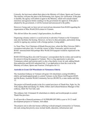 Correctly, the host must submit their plan to the Ministry of Culture, Sports and Tourism.
The ministry will pass the plan to the Performing Arts Agency for verification. If the plan
is feasible, the agency will submit it again to the Ministry, which will consult related
ministries and agencies before sending it to the government for approval. If the plan is
adopted by the government, it will be licensed and announced to the public.

However, Cuong said, we have not yet received any document from RASS regarding the
organization of Miss World 2010 contest in Vietnam.

This did not follow the country’s legal procedures, he affirmed.

Organizing a beauty contest is a social activity to advertise Vietnam so the Vietnamese
state also facilitates the hosting. However, we have to obey principles, particularly being
careful in signing any contract with a foreign partner, Cuong added.

Le Xuan Than, Vice Chairman of Khanh Hoa province, where the Miss Universe 2008’s
coronation took place July 14 with the victory of Miss Venezuela, said he received
RASS’ announcement that perhaps Miss World 2010 pageant would be organized in the
province.

RASS CEO Hoang Kieu also told Vnexpress’ correspondent that he wishes and would try
his utmost to bring the pageant to Vietnam. This is a big opportunity to advertise
Vietnamese culture and tourism and it is also a big charity event, he said, adding Khanh
Hoa authorities and RAAS submitted July 11 an application to host the event to the
Ministry of Culture, Sports and Tourism. (VnExpress Jul 11)

Australia to Grant 126 Wheelchairs to Vietnamese Elderly

The Australian Embassy in Vietnam will grant 126 wheelchairs costing $10,000 to
elderly and handicapped people in central Vietnam via the Direct Aid Program (DAP)
and the Rotary Australia World Community Service (RAWCS), a state media said July
15.

The project will benefit people in the five central provinces of Thanh Hoa, Nghe An, Ha
Tinh, Quang Binh and Quang Tri, Public Affairs and Cultural Relations Manager of the
embassy, Dinh Thi Viet Anh, said.

The embassy July 14 donated 26 wheelchairs to elderly and invalid people in central
Thanh Hoa province.

It will provide a financial assistance of AUD90,000 ($87,000) a year to 10-12 small
development projects in Vietnam, Anh added.

The projects aim to alleviate human suffering in disadvantaged communities in Vietnam,
she said, noting that priority areas include health, education, infrastructure and
 