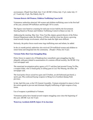 environment. (Thanh Nien Daily July 15 p3, HCMC's Police July 15 p2, Labor July 15
p7, Youth July 15 p6, The Elderly July 9)

Vietnam Detects 160 Women, Children Trafficking Cases in H1

Vietnamese authorities detected 160 women and children trafficking cases in the first half
of the year, arrested 299 traffickers and brought 185 to courts.

The figures were heard at a meeting for mid-year review held by the Government
Steering Board on Women and Children Trafficking Control in Hanoi on July 14.

Addressing the meeting, Maj. Gen. Trieu Van Dat, deputy general director of the Police
General Department under the Ministry of Police said the crime has shown a growing
trend towards foreign involvement, which has made the fight more difficult.

Seriously, the police forces razed some rings trafficking men and infants, he added.

In the six month period, authorities also received 238 trafficked women and children to
return home and integrated into the community. (People’s Police Jul 15 p2)

Vietnam Police Bust Gun-Smuggling Ring

Police forces in seaport city of Haiphong have unearthed a gun-smuggling ring that
allegedly sold guns related to assassination of a customs official recently, the HCMC City
Law newspaper said.

The municipal investigation police agency of C17 said they had arrested Vuong Tai Phu,
a weapon trader, who is found guilty in selling guns to Luu The Nhuong, the killer, the
newspaper said.

The local police forces seized two guns and 32 bullets, an old-fashioned gun barrel, a
sports gun. Phu confessed buying weapons in Mong Cai of northern Quang Ninh
province.

In late April this year, at the UN General Assembly, Vietnam reiterated its stance to favor
the action agenda to prevent and eliminate illegally trafficking of light weapons of any
forms.

Use of weapons is prohibited in Vietnam.

Vietnamese police have busted several weapon smuggling cases since the beginning of
this year. (HCMC Law Jul 15 p2)

Waterway Accidents Kill 89, Injure 21 in Jan-June
 