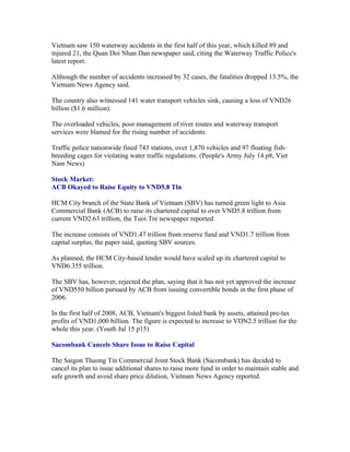 Vietnam saw 150 waterway accidents in the first half of this year, which killed 89 and
injured 21, the Quan Doi Nhan Dan newspaper said, citing the Waterway Traffic Police's
latest report.

Although the number of accidents increased by 32 cases, the fatalities dropped 13.5%, the
Vietnam News Agency said.

The country also witnessed 141 water transport vehicles sink, causing a loss of VND26
billion ($1.6 million).

The overloaded vehicles, poor management of river routes and waterway transport
services were blamed for the rising number of accidents.

Traffic police nationwide fined 743 stations, over 1,870 vehicles and 97 floating fish-
breeding cages for violating water traffic regulations. (People's Army July 14 p8, Viet
Nam News)

Stock Market:
ACB Okayed to Raise Equity to VND5.8 Tln

HCM City branch of the State Bank of Vietnam (SBV) has turned green light to Asia
Commercial Bank (ACB) to raise its chartered capital to over VND5.8 trillion from
current VND2.63 trillion, the Tuoi Tre newspaper reported.

The increase consists of VND1.47 trillion from reserve fund and VND1.7 trillion from
capital surplus, the paper said, quoting SBV sources.

As planned, the HCM City-based lender would have scaled up its chartered capital to
VND6.355 trillion.

The SBV has, however, rejected the plan, saying that it has not yet approved the increase
of VND550 billion pursued by ACB from issuing convertible bonds in the first phase of
2006.

In the first half of 2008, ACB, Vietnam's biggest listed bank by assets, attained pre-tax
profits of VND1,000 billion. The figure is expected to increase to VDN2.5 trillion for the
whole this year. (Youth Jul 15 p15)

Sacombank Cancels Share Issue to Raise Capital

The Saigon Thuong Tin Commercial Joint Stock Bank (Sacombank) has decided to
cancel its plan to issue additional shares to raise more fund in order to maintain stable and
safe growth and avoid share price dilution, Vietnam News Agency reported.
 