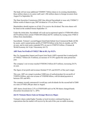 The bank will not issue additional VND889.7 billion shares to its existing shareholders,
three million shares to its senior staff, and 1.286 million shares to foreign investors from
August 8 to September 20.

The State Securities Commission (SSC) has allowed Sacombank to issue only VND667.3
billion worth of shares to pay 2007 dividend at 15% at 20-to-3 ratio.

Shareholders should register as of July 25 to receive the dividend. The extra shares will
be listed on the southern bourse September 15.

Under the initial plan, Sacombank will scale up its registered capital to VND6.048 trillion
($378 million) from current VND4.449 trillion ($278.1 million) by issuing extra VND1.6
trillion from shareholders.

Sacombank, Vietnam’s second biggest listed bank behind Asia Commercial Bank (ACB)
by assets, said it earned pretax profit of VND754 billion in the first six months, up 23%
on year, and its total assets expanded 95% on year to VND74.9 trillion. (Vietnam &
World Economy Jul 14 p6, Vneconomy Jul 13)

ABT Posts Net Profit of VND22.7 Bln in H1, Up 19.2%

Ben Tre Aquaproduct Import and Export Joint Stock (ABT) reported that it netted profit
of VND22.7 billion ($1.4 million), an increase of 19.18% against the same period last
year.

The company’s net revenue reached VND240.2 billion ($15 million), increasing 20.3%
on year.

The figure of net profit and revenues finished 57.4% and 48.03% of the year's target.

This year, ABT set a target to produce 9,000 tons of seafood product for net profit of
VND39.6 billion, and a net revenue of VND500 billion, with dividend payment at
between 30% and 40%.

The company recently announced it would pay cash dividends for the second half of 2008
at a ratio of VND1,500 per share in August.

ABT shares closed down 2.5% at VND39,600 each on 96,760 shares changed hands.
(Securities Investment Jul 11, APT)

Jul 15: Vietnam Shares Gain on Stronger Recovery Hopes

Vietnam's shares ended higher Tuesday as local investors continued buying on
expectations that the market will recover by the end of this year on stable economy.
 