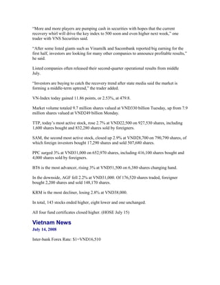 “More and more players are pumping cash in securities with hopes that the current
recovery whirl will drive the key index to 500 soon and even higher next week,” one
trader with VNS Securities said.

“After some listed giants such as Vinamilk and Sacombank reported big earning for the
first half, investors are looking for many other companies to announce profitable results,”
he said.

Listed companies often released their second-quarter operational results from middle
July.

“Investors are buying to catch the recovery trend after state media said the market is
forming a middle-term uptrend,” the trader added.

VN-Index today gained 11.86 points, or 2.53%, at 479.8.

Market volume totaled 9.7 million shares valued at VND330 billion Tuesday, up from 7.9
million shares valued at VND249 billion Monday.

TTP, today’s most active stock, rose 2.7% at VND22,500 on 927,530 shares, including
1,600 shares bought and 832,280 shares sold by foreigners.

SAM, the second most active stock, closed up 2.9% at VND28,700 on 790,790 shares, of
which foreign investors bought 17,290 shares and sold 507,680 shares.

PPC surged 3% at VND31,000 on 652,970 shares, including 416,100 shares bought and
4,000 shares sold by foreigners.

BT6 is the most advancer, rising 3% at VND51,500 on 6,380 shares changing hand.

In the downside, AGF fell 2.2% at VND31,000. Of 176,520 shares traded, foreigner
bought 2,200 shares and sold 148,170 shares.

KRM is the most decliner, losing 2.8% at VND38,000.

In total, 143 stocks ended higher, eight lower and one unchanged.

All four fund certificates closed higher. (HOSE July 15)

Vietnam News
July 14, 2008

Inter-bank Forex Rate: $1=VND16,510
 