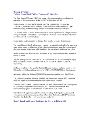 Banking & Finance:
Vietnam Central Bank Tightens Forex Agent’s Operation

The State Bank of Vietnam (SBV) has issued a decision to re-adjust regulations on
operation of foreign exchange desks, the SBV website said July 11.

Under the new Decision No.21/2008/QD-NHNN, replacing the Decision No. 1216/2003/
QD-NHNN dated October 9, 2003, the central bank has ordered 3,600 domestic money
desks to re-apply for their license to trade foreign currencies.

The move is aimed to ensure money changers to follow regulations on foreign currency
management of the central bank, according to the decision, which didn’t say when the
new decision will come into effect.

Money desks need to re-apply in the next three months or so, the decision said.

The central bank will only allow money changers to operate from hotels of at least three
stars, border gates, travel agents, airline offices, entertainment areas for foreigners and
shopping centers, the decision said, but did not disclose when it will come into effect.

Authorities have the right to revoke the license of any money changers who won’t sell
dollars to banks.

July 12, the buy/sell rate for USD/VND at Vietcombank and at Vietnam Export Import
Bank (Eximbank) was VND16,813/VND16,848 and VND16,813/VND16,848,
respectively.

In Hanoi, people crowded jewelry shops and foreign currency exchange agents to buy
U.S. dollars as the buy/sell rate dropped to VND16,900/VND17,000 on the same day.

Agents are selling the dollar at VND16,800 to customers trading more than $1,000.

The exchange rate of the dollar on the black market tumbled after the SBV ensured a
sufficient supply of dollars to meet basic goods importers’ demand.

East Asia Bank, Sai Gon Commercial Bank, the Bank for Investment and Development
of Vietnam (BIDV) and the Technological and Commercial Joint Stock Bank
(Techcombank) agreed to sell the dollar at listed prices to all clients.

Individuals with legitimate needs for dollars, including studying abroad, travel, and
overseas medical treatment, can also buy dollars from the bank, said BIDV chairman
Tran Bac Ha. (Labor Jul 14 p3, www.sbv.gov.vn Jul 11(

Dong A Bank Eyes Overseas Remittance Up 20% to $1.2 Bln in 2008
 