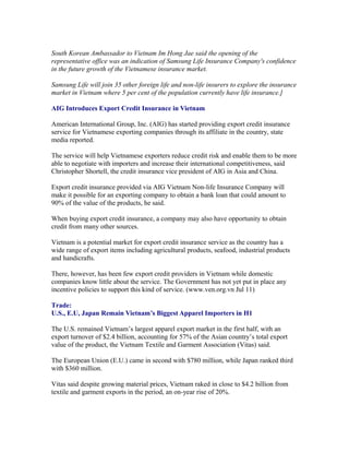 South Korean Ambassador to Vietnam Im Hong Jae said the opening of the
representative office was an indication of Samsung Life Insurance Company's confidence
in the future growth of the Vietnamese insurance market.

Samsung Life will join 35 other foreign life and non-life insurers to explore the insurance
market in Vietnam where 5 per cent of the population currently have life insurance.]

AIG Introduces Export Credit Insurance in Vietnam

American International Group, Inc. (AIG) has started providing export credit insurance
service for Vietnamese exporting companies through its affiliate in the country, state
media reported.

The service will help Vietnamese exporters reduce credit risk and enable them to be more
able to negotiate with importers and increase their international competitiveness, said
Christopher Shortell, the credit insurance vice president of AIG in Asia and China.

Export credit insurance provided via AIG Vietnam Non-life Insurance Company will
make it possible for an exporting company to obtain a bank loan that could amount to
90% of the value of the products, he said.

When buying export credit insurance, a company may also have opportunity to obtain
credit from many other sources.

Vietnam is a potential market for export credit insurance service as the country has a
wide range of export items including agricultural products, seafood, industrial products
and handicrafts.

There, however, has been few export credit providers in Vietnam while domestic
companies know little about the service. The Government has not yet put in place any
incentive policies to support this kind of service. (www.ven.org.vn Jul 11)

Trade:
U.S., E.U, Japan Remain Vietnam’s Biggest Apparel Importers in H1

The U.S. remained Vietnam’s largest apparel export market in the first half, with an
export turnover of $2.4 billion, accounting for 57% of the Asian country’s total export
value of the product, the Vietnam Textile and Garment Association (Vitas) said.

The European Union (E.U.) came in second with $780 million, while Japan ranked third
with $360 million.

Vitas said despite growing material prices, Vietnam raked in close to $4.2 billion from
textile and garment exports in the period, an on-year rise of 20%.
 