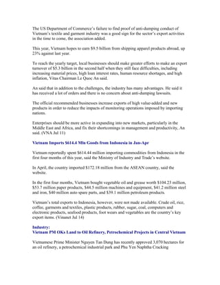 The US Department of Commerce’s failure to find proof of anti-dumping conduct of
Vietnam’s textile and garment industry was a good sign for the sector’s export activities
in the time to come, the association added.

This year, Vietnam hopes to earn $9.5 billion from shipping apparel products abroad, up
23% against last year.

To reach the yearly target, local businesses should make greater efforts to make an export
turnover of $5.3 billion in the second half when they still face difficulties, including
increasing material prices, high loan interest rates, human resource shortages, and high
inflation, Vitas Chairman Le Quoc An said.

An said that in addition to the challenges, the industry has many advantages. He said it
has received a lot of orders and there is no concern about anti-dumping lawsuits.

The official recommended businesses increase exports of high value-added and new
products in order to reduce the impacts of monitoring operations imposed by importing
nations.

Enterprises should be more active in expanding into new markets, particularly in the
Middle East and Africa, and fix their shortcomings in management and productivity, An
said. (VNA Jul 11)

Vietnam Imports $614.4 Mln Goods from Indonesia in Jan-Apr

Vietnam reportedly spent $614.44 million importing commodities from Indonesia in the
first four months of this year, said the Ministry of Industry and Trade’s website.

In April, the country imported $172.18 million from the ASEAN country, said the
website.

In the first four months, Vietnam bought vegetable oil and grease worth $104.23 million,
$53.7 million paper products, $44.5 million machines and equipment, $41.2 million steel
and iron, $40 million auto spare parts, and $39.1 million petroleum products.

Vietnam’s total exports to Indonesia, however, were not made available. Crude oil, rice,
coffee, garments and textiles, plastic products, rubber, sugar, coal, computers and
electronic products, seafood products, foot wears and vegetables are the country’s key
export items. (Vinanet Jul 14)

Industry:
Vietnam PM OKs Land to Oil Refinery, Petrochemical Projects in Central Vietnam

Vietnamese Prime Minister Nguyen Tan Dung has recently approved 3,070 hectares for
an oil refinery, a petrochemical industrial park and Phu Yen Naphtha Cracking
 