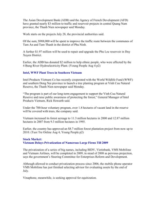 The Asian Development Bank (ADB) and the Agency of French Development (AFD)
have granted nearly $3 million to traffic and reservoir projects in central Quang Nam
province, the Thanh Nien newspaper said Monday.

Work starts on the projects July 28, the provincial authorities said.

Of the sum, $988,000 will be spent to improve the traffic route between the communes of
Tam An and Tam Thanh in the district of Phu Ninh.

A further $1.97 million will be used to repair and upgrade the Phu Loc reservoir in Duy
Xuyen District.

Earlier, the ADB has donated $2 million to help ethnic people, who were affected by the
4 Bung River Hydroelectricity Plant. (Young People Aug 4 p2)

Intel, WWF Plant Trees in Southern Vietnam

Intel Products Vietnam Co has recently cooperated with the World Wildlife Fund (WWF)
and southern Dong Nai province to launch a tree planting program at Vinh Cuu Natural
Reserve, the Thanh Nien newspaper said Monday.

“The program is part of our long-term engagement to support the Vinh Cuu Natural
Reserve and raise public awareness of protecting the forest,” General Manager of Intel
Products Vietnam, Rick Howarth said.

Under the 700-hour voluntary program, over 1.8 hectares of vacant land in the reserve
will be covered with trees, the company said.

Vietnam increased its forest acreage to 11.3 million hectares in 2000 and 12.87 million
hectares in 2007 from 9.3 million hectares in 1995.

Earlier, the country has approved an $8.7 million forest plantation project from now up to
2010. (Tuoi Tre Online Aug 4, Young People p2)

Stock Market:
Vietnam Delays Privatization of Numerous Large Firms Till 2009

The privatization of a series of big names, including BIDV, Vietinbank, VMS Mobifone
and Vietnam Airlines, will be completed in 2009, in stead of 2008 as pervious projection,
says the government’s Steering Committee for Enterprises Reform and Development.

Although allowed to conduct privatization process since 2006, the mobile phone operator
VMS Mobifone has just finished selecting advisor for evaluating assets by the end of
July.

Vinaphone, meanwhile, is seeking approval for equitization.
 