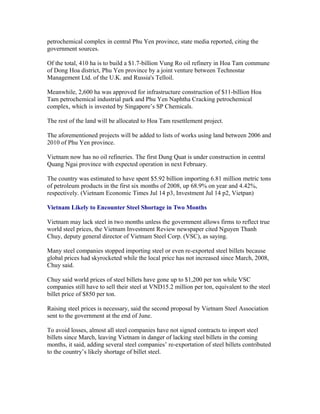 petrochemical complex in central Phu Yen province, state media reported, citing the
government sources.

Of the total, 410 ha is to build a $1.7-billion Vung Ro oil refinery in Hoa Tam commune
of Dong Hoa district, Phu Yen province by a joint venture between Technostar
Management Ltd. of the U.K. and Russia's Telloil.

Meanwhile, 2,600 ha was approved for infrastructure construction of $11-billion Hoa
Tam petrochemical industrial park and Phu Yen Naphtha Cracking petrochemical
complex, which is invested by Singapore’s SP Chemicals.

The rest of the land will be allocated to Hoa Tam resettlement project.

The aforementioned projects will be added to lists of works using land between 2006 and
2010 of Phu Yen province.

Vietnam now has no oil refineries. The first Dung Quat is under construction in central
Quang Ngai province with expected operation in next February.

The country was estimated to have spent $5.92 billion importing 6.81 million metric tons
of petroleum products in the first six months of 2008, up 68.9% on year and 4.42%,
respectively. (Vietnam Economic Times Jul 14 p3, Investment Jul 14 p2, Vietpan)

Vietnam Likely to Encounter Steel Shortage in Two Months

Vietnam may lack steel in two months unless the government allows firms to reflect true
world steel prices, the Vietnam Investment Review newspaper cited Nguyen Thanh
Chuy, deputy general director of Vietnam Steel Corp. (VSC), as saying.

Many steel companies stopped importing steel or even re-exported steel billets because
global prices had skyrocketed while the local price has not increased since March, 2008,
Chuy said.

Chuy said world prices of steel billets have gone up to $1,200 per ton while VSC
companies still have to sell their steel at VND15.2 million per ton, equivalent to the steel
billet price of $850 per ton.

Raising steel prices is necessary, said the second proposal by Vietnam Steel Association
sent to the government at the end of June.

To avoid losses, almost all steel companies have not signed contracts to import steel
billets since March, leaving Vietnam in danger of lacking steel billets in the coming
months, it said, adding several steel companies’ re-exportation of steel billets contributed
to the country’s likely shortage of billet steel.
 