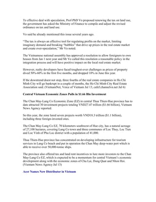 To effective deal with speculation, Prof-PhD Vo proposed renewing the tax on land use,
the government has asked the Ministry of Finance to compile and adjust the revised
ordinance on tax and land use.

Vo said he already mentioned this issue several years ago.

“The tax is always an effective tool for regulating profits on the market, limiting
imaginary demand and breaking “bubbles” that drive up prices in the real estate market
and create over-speculation,” Mr Vo noted.

The Vietnamese national assembly has approved a resolution to allow foreigners to own
houses from Jan 1 next year and Mr Vo called this resolution a reasonable policy in the
integration process and will have positive impact on the local real estate market.

However, realty developers have faced toughest-ever challenges as prices of property
dived 50%-60% in the first five months, and dropped 10% in June this year.

If the downtrend doest not stop, three fourths of the real estate companies in Ho Chi
Minh City will go bankrupt in a couple of months, the Ho Chi Minh City Real Estate
Association said. (VietnamNet, Voice of Vietnam Jul 13, cafef.channelvn.net Jul 6)

Central Vietnam Economic Zones Pulls in $1.66 Bln Investment

The Chan May-Lang Co Economic Zone (EZ) in central Thua Thien-Hue province has to
date attracted 30 investment projects totaling VND27.47 trillion ($1.66 billion), Vietnam
News Agency reported.

So this year, the zone lured seven projects worth VND18.3 trillion ($1.1 billion),
including three foreign-invested ones.

The Chan May-Lang Co EZ, 70 kilometers southwest of Hue city, has a natural acreage
of 27,108 hectares, covering Lang Co town and three communes of Loc Thuy, Loc Tien
and Loc Vinh of Phu Loc district with a population of 41,000.

Thua Thien-Hue province has concentrated on developing infrastructure for tourism
services in Lang Co beach and put in operation the Chan May deep-water port which is
able to receive over 50,000-tonne ships.

The province also offered tax and land rent incentives to lure more investors to the Chan
May-Lang Co EZ, which is expected to be a momentum for central Vietnam’s economic
development along with the economic zones of Chu Lai, Dung Quat and Nhon Hoi.
(Vientam News Agency Jul 13)

Acer Names New Distributor in Vietnam
 