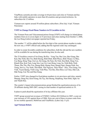 VinaPhone currently provides coverage in 64 provinces and cities in Vietnam and has
links with mobile operators in more than 60 countries and governed territories. Its
subscribers hit 12 million.

Vietnam now reports around 58 million phone subscribers. (Post July 14 p6, Vietnam
Panorama)

VNPT to Change Fixed Phone Numbers in 53 Localities in Oct

The Vietnam Posts and Telecommunications Group (VNPT) will change its inland phone
numbers from six to seven digits in 53 provinces and cities starting from October 5, 2008,
the Lao Dong (Labor) newspaper reported last Friday.

The number ‘3’ will be added before the first digit of the current phone number to make
the new one, a VNPT official said, adding that the regional codes stay unchanged.

In order to create favorable conditions for subscribers, both the old and the new numbers
will be available for use during the transferring time, he also said.

The 53 localities consist of An Giang, Ba Ria – Vung Tau, Bac Lieu, Bac Giang, Bac
Kan, Bac Ninh, Ben Tre, Binh Duong, Binh Dinh, Binh Phuoc, Binh Thuan, Ca Mau,
Cao Bang, Dong Thap, Gia Lai, Ha Giang, Ha Nam, Ha Tinh, Hoa Binh, Hung Yen,
Khanh Hoa, Kon Tum, Lang Son, Lao Cai, Lam Dong, Long An, Ninh Binh, Ninh
Thuan, Phu Tho, Phu Yen, Quang Binh, Quang Nam, Quang Ngai, Quang Ninh, Soc
Trang, Son La, Tay Ninh, Thai Binh, Thai Nguyen, Thua Thien – Hue, Tien Giang, Tra
Vinh, Tuyen Quang, Vinh Long, Vinh Phuc, Yen Bai, Dien Bien, Lai Chau, Dak Lak,
Dak Nong, Can Tho and Hau Giang.

Earlier, VNPT also changed its fixed phone numbers in six provinces and cities, namely
Danang, Dong Nai, Kien Giang, Ha Tay, Hai Duong, Haiphong, Nam Dinh, Nghe An
and Thanh Hoa.

The country’s largest telecommunications group finished the equitization process of its
20 affiliates during 2005-2007, raising its total number of equitized entities to 39.

It plans to push ahead the equitization of its key affiliates this year.

VNPT group secured net revenues of VND45.3 trillion ($2.8 billion) in 2007, a year-on-
year increase of 14% against those of 2006. Sixty per cent of these revenues came from
its two mobile operators, MobiFone and VinaPhone. (Labor July 11 p3)

Agel Vietnam Debuts
 