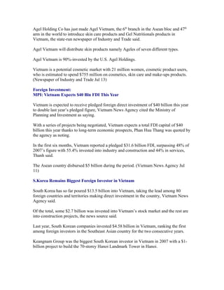 Agel Holding Co has just made Agel Vietnam, the 6th branch in the Asean bloc and 47th
arm in the world to introduce skin care products and Gel Nutritionals products in
Vietnam, the state-run newspaper of Industry and Trade said.

Agel Vietnam will distribute skin products namely Ageles of seven different types.

Agel Vietnam is 90%-invested by the U.S. Agel Holdings.

Vietnam is a potential cosmetic market with 21 million women, cosmetic product users,
who is estimated to spend $755 million on cosmetics, skin care and make-ups products.
(Newspaper of Industry and Trade Jul 13)

Foreign Investment:
MPI: Vietnam Expects $40 Bln FDI This Year

Vietnam is expected to receive pledged foreign direct investment of $40 billion this year
to double last year’s pledged figure, Vietnam News Agency cited the Ministry of
Planning and Investment as saying.

With a series of projects being negotiated, Vietnam expects a total FDI capital of $40
billion this year thanks to long-term economic prospects, Phan Huu Thang was quoted by
the agency as noting.

In the first six months, Vietnam reported a pledged $31.6 billion FDI, surpassing 48% of
2007’s figure with 55.4% invested into industry and construction and 44% in services,
Thanh said.

The Asean country disbursed $5 billion during the period. (Vietnam News Agency Jul
11)

S.Korea Remains Biggest Foreign Investor in Vietnam

South Korea has so far poured $13.5 billion into Vietnam, taking the lead among 80
foreign countries and territories making direct investment in the country, Vietnam News
Agency said.

Of the total, some $2.7 billion was invested into Vietnam’s stock market and the rest are
into construction projects, the news source said.

Last year, South Korean companies invested $4.58 billion in Vietnam, ranking the first
among foreign investors in the Southeast Asian country for the two consecutive years.

Keangnam Group was the biggest South Korean investor in Vietnam in 2007 with a $1-
billion project to build the 70-storey Hanoi Landmark Tower in Hanoi.
 
