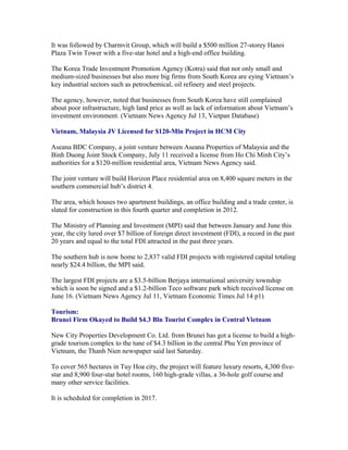 It was followed by Charmvit Group, which will build a $500 million 27-storey Hanoi
Plaza Twin Tower with a five-star hotel and a high-end office building.

The Korea Trade Investment Promotion Agency (Kotra) said that not only small and
medium-sized businesses but also more big firms from South Korea are eying Vietnam’s
key industrial sectors such as petrochemical, oil refinery and steel projects.

The agency, however, noted that businesses from South Korea have still complained
about poor infrastructure, high land price as well as lack of information about Vietnam’s
investment environment. (Vietnam News Agency Jul 13, Vietpan Database)

Vietnam, Malaysia JV Licensed for $120-Mln Project in HCM City

Aseana BDC Company, a joint venture between Aseana Properties of Malaysia and the
Binh Duong Joint Stock Company, July 11 received a license from Ho Chi Minh City’s
authorities for a $120-million residential area, Vietnam News Agency said.

The joint venture will build Horizon Place residential area on 8,400 square meters in the
southern commercial hub’s district 4.

The area, which houses two apartment buildings, an office building and a trade center, is
slated for construction in this fourth quarter and completion in 2012.

The Ministry of Planning and Investment (MPI) said that between January and June this
year, the city lured over $7 billion of foreign direct investment (FDI), a record in the past
20 years and equal to the total FDI attracted in the past three years.

The southern hub is now home to 2,837 valid FDI projects with registered capital totaling
nearly $24.4 billion, the MPI said.

The largest FDI projects are a $3.5-billion Berjaya international university township
which is soon be signed and a $1.2-billion Teco software park which received license on
June 16. (Vietnam News Agency Jul 11, Vietnam Economic Times Jul 14 p1)

Tourism:
Brunei Firm Okayed to Build $4.3 Bln Tourist Complex in Central Vietnam

New City Properties Development Co. Ltd. from Brunei has got a license to build a high-
grade tourism complex to the tune of $4.3 billion in the central Phu Yen province of
Vietnam, the Thanh Nien newspaper said last Saturday.

To cover 565 hectares in Tuy Hoa city, the project will feature luxury resorts, 4,300 five-
star and 8,900 four-star hotel rooms, 160 high-grade villas, a 36-hole golf course and
many other service facilities.

It is scheduled for completion in 2017.
 