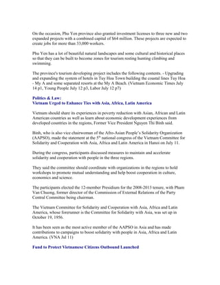 On the occasion, Phu Yen province also granted investment licenses to three new and two
expanded projects with a combined capital of $64 million. These projects are expected to
create jobs for more than 33,000 workers.

Phu Yen has a lot of beautiful natural landscapes and some cultural and historical places
so that they can be built to become zones for tourism resting hunting climbing and
swimming.

The province's tourism developing project includes the following contents. - Upgrading
and expanding the system of hotels in Tuy Hoa Town building the coastal lines Tuy Hoa
- My A and some separated resorts at the My A Beach. (Vietnam Economic Times July
14 p1, Young People July 12 p3, Labor July 12 p7)

Politics & Law:
Vietnam Urged to Enhance Ties with Asia, Africa, Latin America

Vietnam should share its experiences in poverty reduction with Asian, African and Latin
American countries as well as learn about economic development experiences from
developed countries in the regions, Former Vice President Nguyen Thi Binh said.

Binh, who is also vice chairwoman of the Afro-Asian People’s Solidarity Organization
(AAPSO), made the statement at the 5th national congress of the Vietnam Committee for
Solidarity and Cooperation with Asia, Africa and Latin America in Hanoi on July 11.

During the congress, participants discussed measures to maintain and accelerate
solidarity and cooperation with people in the three regions.

They said the committee should coordinate with organizations in the regions to hold
workshops to promote mutual understanding and help boost cooperation in culture,
economics and science.

The participants elected the 12-member Presidium for the 2008-2013 tenure, with Pham
Van Chuong, former director of the Commission of External Relations of the Party
Central Committee being chairman.

The Vietnam Committee for Solidarity and Cooperation with Asia, Africa and Latin
America, whose forerunner is the Committee for Solidarity with Asia, was set up in
October 19, 1956.

It has been seen as the most active member of the AAPSO in Asia and has made
contributions to campaigns to boost solidarity with people in Asia, Africa and Latin
America. (VNA Jul 11)

Fund to Protect Vietnamese Citizens Outbound Launched
 