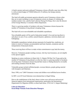 A fund to protect and assist outbound Vietnamese citizens officially came into effect July
6, with an initial budget of VND20 billion ($1.25 million), the foreign ministry
announced.

The fund will enable government agencies abroad to assist Vietnamese citizens when
they are in need, including in cases of temporary arrests on charges of violating the
resident country’s law, said the fund’s director Duong Chi Dung, who is also the director
of the Foreign Ministry’s Consulate Affairs Department.

There is a growing number of incidents with many Vietnamese citizens because the
number of Vietnamese living abroad is keeping rising.

The fund will cover non-refundable and refundable expenditures.

Non-refundable grants will be used to help protect people’s lives and moving them to
safe places in case of war, conflict, natural disasters, epidemics, terrorism attacks and
kidnappings.

Refundable expenditures include advance payments for hospital fees, medicines, air
tickets to return to Vietnam, accommodation and food, funerals, cremations and the
transportation of deceased citizens.

Those receiving them will have to make written commitments to pay back the money.

However, Vietnamese people residing overseas, who buy local insurance, are not eligible
to the special support.

Speaking at a press conference in Hanoi July 11, Deputy FM Dao Viet Trung said as the
number of Vietnamese living abroad is on the rise, there is a growing number of incidents
involving many Vietnamese citizens beyond their means or finding themselves in trouble
and needing assistance from the State.

Vulnerable groups include trafficked people, overseas laborers, people getting married
with foreigners and fishermen.

Since 1998, over 7,000 Vietnamese women and children were trafficked across borders.

In 2007, over 653 local fishermen were detained due to illegal fishing.

Prior to the establishment of the fund, almost victims were self-rescue and received
financial supports from international organizations, particularly the International
Organization for Migration (IOM), to return back home. (VNA Jul 11, Saigon Marketing)

Labor & Education:
Israel Helps Vietnam Train Education Managers
 