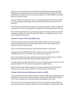 This year may see the privatization of the Mekong Delta Housing Development Bank
(MHB), but two other big state-owned lenders, Vietnam Bank for Industry and Trade
(Vietinbank) and Bank for Investment and Development of Vietnam (BIDV), may delay
their privatization till 2009.

Vietnam Airlines, the national air carrier, will probably postpone its IPO till early 2009.
It is now negotiating with foreign strategic investors and privatization advisor for the
share sale.

Vietnam has earlier planned to sell shares in a total 400 companies in 2008, including 45
corporations, but only 10 corporations may completed its privatization process this year.

The national insurer Bao Viet also said it may postpone its listing plan this year after the
share prices tumbled more than 50% against the IPO price. (Vietnam Economic Times
Aug 4, Business Forum Aug 1)

Vietnam to Auction VND1 Tln g-Bonds Aug 8

The State Treasury will auction VND1 trillion ($60.6 million) worth of government
bonds at the Hanoi Securities Trading Center (HASTC) this Friday [August 8], the
Vietnam Economic Times reported.

This is the ninth tranche the treasury has auctioned the bonds via the bourse.

The bonds include VND500 billion ($30.3 million) of two-year bonds and another
VND500 billion of five-year bonds, which will be issued August 12.

They will be offered at par value under the book-entry form and then listed on HASTC.
Interested tenders should submit document before 14pm August 8.

Currently, long-term bonds fail to attract investors as bank deposit interest rates have still
remained high at 17%-18%, and the stock market has slightly rallied.

Major investors of government bonds are now commercial banks which buy bonds as
trading tool on the open market. (HASTC, Vietnam Economic Times Aug 1)

Vietnam: Only 40 Securities Brokerages to Survive in 2009

Acting General Director of An Binh Securities Company (ABS) Nguyen Hong Quan said
that only 40 securities firms will be operating in Vietnam by the end of 2009 instead of
over 90 ones currently due to the strong merge and acquisition in the sector.

The country's macro economy and the stock market have experienced great difficulties
this year, putting many securities companies at risk of bankruptcy, except for those with
 