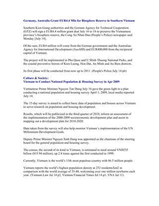 Germany, Australia Grant EUR4.4 Mln for Biosphere Reserve in Southern Vietnam

Southern Kien Giang authorities and the German Agency for Technical Cooperation
(GTZ) will sign a EUR4.4 million grant deal July 16 to 18 to preserve the Vietnamese
province’s biosphere reserve, the Cong An Nhan Dan (People’s Police) newspaper said
Monday [July 14].

Of the sum, EUR4 million will come from the German government and the Australian
Agency for International Development (AusAID) and EUR400,000 from the reciprocal
capital of Vietnam.

The project will be implemented in Phu Quoc and U Minh Thuong National Parks, and
the coastal preventive forests of Kien Luong, Hon Dat, An Minh and An Bien districts.

Its first phase will be conducted from now up to 2011. (People's Police July 14 p6)

Culture & Society:
Vietnam to Conduct National Population & Housing Survey in Apr 2009

Vietnamese Prime Minister Nguyen Tan Dung July 10 gave the green light to a plan
conducting a national population and housing survey April 1, 2009, local media reported
July 14.

The 15-day survey is aimed to collect basic data of population and houses across Vietnam
to serve research on population and housing development.

Results, which will be publicized in the third quarter of 2010, inform an assessment of
the implementation of the 2000-2009 socioeconomic development plan and assist in
mapping out a development plan for 2010-2020.

Data taken from the survey will also help monitor Vietnam’s implementation of the UN
Millennium Development Goals.

Deputy Prime Minister Nguyen Sinh Hung was appointed as the chairman of the steering
board for the general population and housing survey.

The census, the second of its kind in Vietnam, is estimated to need around VND255
billion ($15.94 million), up 2.8 times against the first conducted in 1999.

Currently, Vietnam is the world’s 13th most populous country with 86.5 million people.

Vietnam reports the world’s highest population density at 252 residents/km2 in
comparison with the world average of 35-40, welcoming over one million newborns each
year. (Vietnam Law Jul 14 p2, Vietnam Financial Times Jul 14 p1, VNA Jul 11)
 