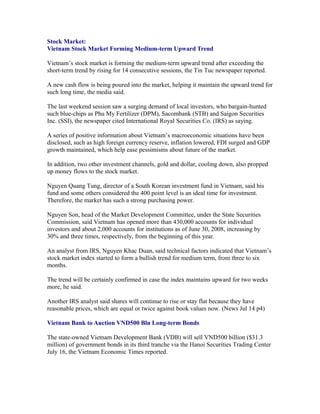 Stock Market:
Vietnam Stock Market Forming Medium-term Upward Trend

Vietnam’s stock market is forming the medium-term upward trend after exceeding the
short-term trend by rising for 14 consecutive sessions, the Tin Tuc newspaper reported.

A new cash flow is being poured into the market, helping it maintain the upward trend for
such long time, the media said.

The last weekend session saw a surging demand of local investors, who bargain-hunted
such blue-chips as Phu My Fertilizer (DPM), Sacombank (STB) and Saigon Securities
Inc. (SSI), the newspaper cited International Royal Securities Co. (IRS) as saying.

A series of positive information about Vietnam’s macroeconomic situations have been
disclosed, such as high foreign currency reserve, inflation lowered, FDI surged and GDP
growth maintained, which help ease pessimisms about future of the market.

In addition, two other investment channels, gold and dollar, cooling down, also propped
up money flows to the stock market.

Nguyen Quang Tung, director of a South Korean investment fund in Vietnam, said his
fund and some others considered the 400 point level is an ideal time for investment.
Therefore, the market has such a strong purchasing power.

Nguyen Son, head of the Market Development Committee, under the State Securities
Commission, said Vietnam has opened more than 430,000 accounts for individual
investors and about 2,000 accounts for institutions as of June 30, 2008, increasing by
30% and three times, respectively, from the beginning of this year.

An analyst from IRS, Nguyen Khac Duan, said technical factors indicated that Vietnam’s
stock market index started to form a bullish trend for medium term, from three to six
months.

The trend will be certainly confirmed in case the index maintains upward for two weeks
more, he said.

Another IRS analyst said shares will continue to rise or stay flat because they have
reasonable prices, which are equal or twice against book values now. (News Jul 14 p4)

Vietnam Bank to Auction VND500 Bln Long-term Bonds

The state-owned Vietnam Development Bank (VDB) will sell VND500 billion ($31.3
million) of government bonds in its third tranche via the Hanoi Securities Trading Center
July 16, the Vietnam Economic Times reported.
 