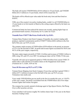 The bank will auction VND300 billion ($18.8 million) in 10-year bonds, and VND200
billion ($12.5 million) in 15-year bonds, which will be issued July 18.

The bonds will be offered at par value under the book-entry form and then listed on
HASTC.

VDB, one of the country's two policy lending banks, couldn’t to sell VND500 billion in
15-year bonds in its first tranche in March as the ceiling coupon offered by the bank was
only 8.8%.

Commercial banks has been reduced the interest rate recently, putting higher hope on
government bond's auction. (Vneconomy Jul 14, Labor Jul 14 p3)

Vinamilk Posts VND777 Bln Pretax Profit in H1, Up 35.8%

Vietnam Dairy Products Joint Stock Company (Vinamilk), the country's leading milk
producer, reported it earned pretax profit of VND777 billion ($48.6 million) in the first
half of this year, up 35.8% on year.

The company made revenues of VND4 trillion ($250 million) in the period, an increase
of 27% over the first half of 2007. Its profit and revenue figures accounted for 58.6% and
48.3% of the year's targets, respectively.

The dairy maker targets net profit of VND1.14 trillion and revenues of VND8.2 trillion in
2008, rising 18% and 23% over 2007. Its earning per share will be VND6,175 this year.

Vinamilk will scale up its registered capital to VND1.84 trillion from current VND1.75
trillion after it sells and lists 8.76 million shares on the Singaporean stock market.
(Vietstock Jul 11, CafeF, ATP Jul 10)

Vosco H1 Revenues up 59.2% at $77.3 Mln

Vietnam Ocean Shipping Joint Stock Company (Vosco) has said that it gained VND1.3
trillion ($77.3 million) revenues in the first half of the year, up 59.2% on year,
Vietnamese state media said.

Vosco made VND190 billion pre-tax profit in the first six months this year, or 118.07%
of this year’s target. The profit is accredited from the VND80 billion sale of two ships:
Fortune Fighter and Fortune Navigator.

The company has recently opened a brokerage agent in Ngo Quyen District, Hai Phong
City to offer securities services.

Vosco said that it will auction roughly 50.2 million shares Sept 12 this year on the Hanoi
Securities Trading Center.
 