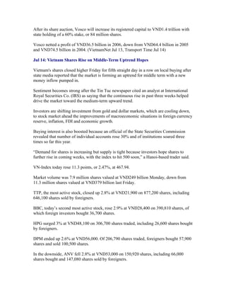 After its share auction, Vosco will increase its registered capital to VND1.4 trillion with
state holding of a 60% stake, or 84 million shares.

Vosco netted a profit of VND36.5 billion in 2006, down from VND64.4 billion in 2005
and VND74.5 billion in 2004. (VietnamNet Jul 13, Transport Time Jul 14)

Jul 14: Vietnam Shares Rise on Middle-Term Uptrend Hopes

Vietnam's shares closed higher Friday for fifth straight day in a row on local buying after
state media reported that the market is forming an uptrend for middle term with a new
money inflow pumped in.

Sentiment becomes strong after the Tin Tuc newspaper cited an analyst at International
Royal Securities Co. (IRS) as saying that the continuous rise in past three weeks helped
drive the market toward the medium-term upward trend.

Investors are shifting investment from gold and dollar markets, which are cooling down,
to stock market ahead the improvements of macroeconomic situations in foreign currency
reserve, inflation, FDI and economic growth.

Buying interest is also boosted because an official of the State Securities Commission
revealed that number of individual accounts rose 30% and of institutions soared three
times so far this year.

“Demand for shares is increasing but supply is tight because investors hope shares to
further rise in coming weeks, with the index to hit 500 soon,” a Hanoi-based trader said.

VN-Index today rose 11.3 points, or 2.47%, at 467.94.

Market volume was 7.9 million shares valued at VND249 billion Monday, down from
11.3 million shares valued at VND379 billion last Friday.

TTP, the most active stock, closed up 2.8% at VND21,900 on 877,200 shares, including
646,100 shares sold by foreigners.

BBC, today’s second most active stock, rose 2.9% at VND28,400 on 390,810 shares, of
which foreign investors bought 36,700 shares.

HPG surged 3% at VND48,100 on 306,700 shares traded, including 26,600 shares bought
by foreigners.

DPM ended up 2.6% at VND56,000. Of 206,790 shares traded, foreigners bought 57,900
shares and sold 100,500 shares.

In the downside, ANV fell 2.8% at VND53,000 on 150,920 shares, including 66,000
shares bought and 147,080 shares sold by foreigners.
 