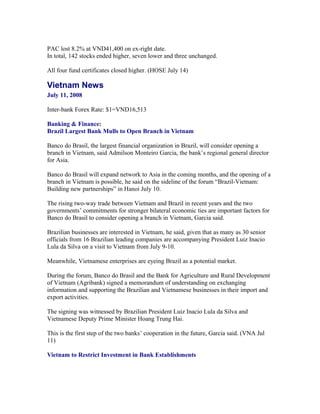 PAC lost 8.2% at VND41,400 on ex-right date.
In total, 142 stocks ended higher, seven lower and three unchanged.

All four fund certificates closed higher. (HOSE July 14)

Vietnam News
July 11, 2008

Inter-bank Forex Rate: $1=VND16,513

Banking & Finance:
Brazil Largest Bank Mulls to Open Branch in Vietnam

Banco do Brasil, the largest financial organization in Brazil, will consider opening a
branch in Vietnam, said Admilson Monteiro Garcia, the bank’s regional general director
for Asia.

Banco do Brasil will expand network to Asia in the coming months, and the opening of a
branch in Vietnam is possible, he said on the sideline of the forum “Brazil-Vietnam:
Building new partnerships” in Hanoi July 10.

The rising two-way trade between Vietnam and Brazil in recent years and the two
governments’ commitments for stronger bilateral economic ties are important factors for
Banco do Brasil to consider opening a branch in Vietnam, Garcia said.

Brazilian businesses are interested in Vietnam, he said, given that as many as 30 senior
officials from 16 Brazilian leading companies are accompanying President Luiz Inacio
Lula da Silva on a visit to Vietnam from July 9-10.

Meanwhile, Vietnamese enterprises are eyeing Brazil as a potential market.

During the forum, Banco do Brasil and the Bank for Agriculture and Rural Development
of Vietnam (Agribank) signed a memorandum of understanding on exchanging
information and supporting the Brazilian and Vietnamese businesses in their import and
export activities.

The signing was witnessed by Brazilian President Luiz Inacio Lula da Silva and
Vietnamese Deputy Prime Minister Hoang Trung Hai.

This is the first step of the two banks’ cooperation in the future, Garcia said. (VNA Jul
11)

Vietnam to Restrict Investment in Bank Establishments
 