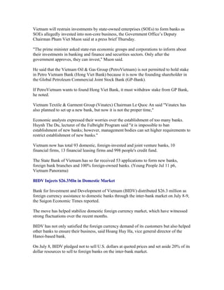 Vietnam will restrain investments by state-owned enterprises (SOEs) to form banks as
SOEs allegedly invested into non-core business, the Government Office’s Deputy
Chairman Pham Viet Muon said at a press brief Thursday.

"The prime minister asked state-run economic groups and corporations to inform about
their investments in banking and finance and securities sectors. Only after the
government approves, they can invest," Muon said.

He said that the Vietnam Oil & Gas Group (PetroVietnam) is not permitted to hold stake
in Petro Vietnam Bank (Hong Viet Bank) because it is now the founding shareholder in
the Global Petroleum Commercial Joint Stock Bank (GP-Bank).

If PetroVietnam wants to found Hong Viet Bank, it must withdraw stake from GP Bank,
he noted.

Vietnam Textile & Garment Group (Vinatex) Chairman Le Quoc An said "Vinatex has
also planned to set up a new bank, but now it is not the proper time,"

Economic analysts expressed their worries over the establishment of too many banks.
Huynh The Du, lecturer of the Fulbright Program said "it is impossible to ban
establishment of new banks; however, management bodies can set higher requirements to
restrict establishment of new banks."

Vietnam now has total 93 domestic, foreign-invested and joint venture banks, 10
financial firms, 13 financial leasing firms and 998 people's credit fund.

The State Bank of Vietnam has so far received 53 applications to form new banks,
foreign bank branches and 100% foreign-owned banks. (Young People Jul 11 p6,
Vietnam Panorama)

BIDV Injects $26.3Mln in Domestic Market

Bank for Investment and Development of Vietnam (BIDV) distributed $26.3 million as
foreign currency assistance to domestic banks through the inter-bank market on July 8-9,
the Saigon Economic Times reported.

The move has helped stabilize domestic foreign currency market, which have witnessed
strong fluctuations over the recent months.

BIDV has not only satisfied the foreign currency demand of its customers but also helped
other banks to ensure their business, said Hoang Huy Ha, vice general director of the
Hanoi-based bank.

On July 8, BIDV pledged not to sell U.S. dollars at quoted prices and set aside 20% of its
dollar resources to sell to foreign banks on the inter-bank market.
 