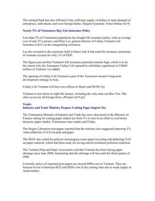The unlisted bank has also affirmed it has sufficient supply of dollars to meet demand of
enterprises, individuals, and even foreign banks. (Saigon Economic Times Online Jul 9)

Nearly 5% of Vietnamese Buy Life Insurance Policy

Less than 5% of Vietnamese population has bought life insurance policy with an average
cost of only $7 a person, said Peter Lai, general director of Cathay Vietnam Life
Insurance Ltd Co at the inaugurating ceremony.

Lai also revealed at the ceremony held in Hanoi July 8 that total life insurance premiums
in Vietnam account for only 1% of GDP.

The figures proved that Vietnam's life insurance potential remains high, which is to be
the reason why the Taiwanese Cathay Life opened its subsidiary capitalized at US$60
million in Vietnam, Lai added.

The opening of Cathay Life Vietnam is part of the Taiwanese insurer's long-term
development strategy in Asia.

Cathay Life Vietnam will have two offices in Hanoi and HCM City

Vietnam is now home to eight life insurer, including the only state-run Bao Viet. The
other seven are all foreign firms. (Pioneer Jul 9 p2)

Trade:
Industry and Trade Ministry Propose Cutting Paper Import Tax

The Vietnamese Ministry of Industry and Trade has sent a document to the Ministry of
Finance asking for cutting paper import tax from 5% to zero in an effort to cool down
domestic paper market, Vietnamese state media said Friday.

The Saigon Liberation newspaper reported that the ministry also suggested imposing 5%
value-added tax (VAT) on pulp and paper.

The MoIT also called for policies encouraging waste paper recycling and deducting VAT
on paper material, which had been used, for saving and environment pollution reduction.

The Vietnam Pulp and Paper Association said that Vietnam has been facing paper
shortage since June 2008, forecasting that the shortage will last until the third quarter of
2008.

Currently, prices of imported print paper are around $800 a ton in Vietnam. They are
forecast to rise to between $825 and $850 a ton in the coming time due to weak supply at
Asian market.
 