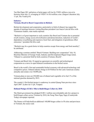 Tan Mai Paper JSC said prices of print paper will rise by VND1 million a ton at its
factories from July 15, averaging at VND17.4-18.6 million a ton. (Saigon Liberation July
11 p6, The Youth p14)

Industry:
Vietnam, Brazil to Boost Cooperation in Biofuels

Biofuel development and cooperation, particularly in field of ethanol, has topped the
agenda of meetings between visiting Brazilian president Luiz Inacio Lula da Silva with
Vietnamese leaders, state media reported.

“Biofuels is of great important to such countries like Brazil and Vietnam due to potential
of job creation, energy access diversification and democratization, reduction of world’s
dependence on polluting and expensive fossil fuel, and mitigation of greenhouse effect
emissions,” president Da Silva said.

“Biofuels may be a good choice to help countries escape from energy and food unsafety”,
he attributed.

Addressing a seminar entitled “Brazil-Vietnam: Building new cooperation” July 10,
Brazilian Minister of Foreign Trade, Industry and Development Miguel Jorge noted,
“Ethanol is a potential field by both countries [Vietnam, Brazil]”.

Vietnam and Brazil July 10 signed an agreement on scientific and technological
cooperation as a move to open bilateral coordination in the biofuel sector.

Brazil is the world’s first and sustainable biofuel economy with advanced technology and
competitive prices. Ethanol industry brings in $19 billion for the Latin American country
annually and creates over 30,000 jobs.

Vietnam plans to turn out 250,000 tons of ethanol and vegetable oil to fuel 1% of the
national gasoline demand by 2015.

The country’s first biofuel project is underway in central Quang Nam province since
April 2007. (Labor Jul 11 p6, Vietpan)

Holland Pledges EUR3.1 Mln to Build Biogas Cellars by 2010

The Dutch government has pledged EUR3.1 million non-refundable aids for a project to
build biogas cellars across Vietnam by 2010, the Nong Thon Ngay Ngay (Countryside
Today) newspaper reported.

The finance will help build an additional 140,000 biogas cellars in 50 cities and provinces
in Vietnam, the source said.
 