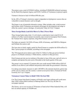 The project costs a total of EUR44.8 million, including EUR600,000 technical assistance
by the Dutch Development Agency and EUR3.5 million of Vietnamese reciprocal capital.

Vietnam is forecast to lack 8.6 billion kWh this year.

So far, 40% of Vietnam’s electricity output is dependent on hydropower sources that are
vulnerable to natural disasters such as drought.

The biogas is one of potentials alternative energy. Other includes solar, wind-to-power
and biomass which Vietnamese government encourages for development and usage to
offset the country’s power shortages. (Countryside Today Jul 10 p7, Vietpan)

Three Foreign Banks Lend $116 Mln to Ca Mau 2 Power Plant

Three foreign banks today [July 11] will clinch a credit deal to lend a total $116.25
million to Ca Mau 2 power project invested by state-owned oil monopoly PetroVietnam,
the Vietnam News Agency reported, citing PetroVietnam sources.

The banks are namely CALYON of France, KfW of Germany, and FORTIS of Belgium
and Holland, the sources said.

The loan aims to timely supply capital for PetroVietnam to complete the $430-million Ca
Mau 2 power project on schedule, according to the newspaper.

The 750-megawatt power plant is part of the $1.2 billion Ca Mau gas-power-fertilizer
project in An Khanh commune, U Minh district, southern Ca Mau province.

PetroVietnam put into use two turbines of the plant in June of this year, and will strive to
complete and operate the joint cycle of the plant in the fourth quarter of this year.

The group is set to suspend 112 projects this year worth around VND6 trillion ($363.63
million) in an effort to curb inflation and practice thrift under the government’s direction.

It is taking some drastic measures to add 1,360 MW to the national electricity grid in July
of this year in a bid to ease the country’s current severe power thirst. (Vietnam & World
Economy Jul 11 p5, Vietpan)

Vietnamese Cement Maker to Build VND1-Tln Steel Mill

Can Tho Cement Joint Stock Company will build a steel ingot refining mill worth more
than VND1 trillion ($60.6 million) in Mekong Delta Can Tho City, the Dau Tu
newspaper reported.

The factory, set to cover an area of 70 hectares of land at the O Mon Industrial Park, will
have an annual capacity of 350,000 tons.
 