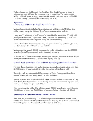 Earlier, the province had licensed Hue Frit Glaze Joint Stock Company to invest in
mining white sand at Phong Hoa commune to serve production. The project worth
VND12 billion is aimed to supply around 40,000 tons of white sand a year for Phu Bai
Glaze Frit Factory. (Vietnam & World Economy Jul 11 p6)

Agriculture:
Vietnam Eyes $2 Bln Coffee Export Revenues Yearly

Vietnam has great potential of coffee production and will likely gain $2 billion from
coffee exports yearly, the Vietnam News Agency reported, citing analysts.

Luong Van Tu, chairman of the Vietnam Cocoa and Coffee Association (Vicofa), said
joining the World Trade Organization (WTO), Vietnam has opportunity to serve five
billion consumers with total expenses hitting $635 billion annually.

He said the world coffee consumption may rise by two million bag (60kilo/bag) a year,
and the volume will be 140 million bags in 2018.

Vietnam now has around 500,000 hectares under coffee cultivation, exporting 850,000
tons of coffee to 70 countries and territories worldwide yearly.

In the first half of 2008, the country’s coffee export revenues surpassed $1 billion despite
a sharp fall of export volume. (Vietnam News Agency July 10)

Vietnam Northern Province to Set up 85,000 Hectare Paper Material Forest Area

Northern Tuyen Quang province authorities have approved a project to set up more than
85,650 hectares of paper material forest for the An Hoa pulp and paper mill.

The project will be carried out in 105 communes of Tuyen Quang township and four
districts of Yen Son, Son Duong, Ham Yen and Chiem Hoa.

The An Hoa Mill with total investment of VND5 trillion will cover 222 hectares in Long
Binh An IZ, Vinh Loi commune of Son Duong district. Its construction is expected to be
completed in the second quarter of 2009.

Once operational, the mill will be able to produce 130,000 tons of paper yearly, by using
500,000 tons of timber and 200,000 tons of bamboo. (Saigon Liberation July 10 p2)

Navico Opens VND450 Bln Seafood Plant in Can Tho

Nam Viet JSC, or Navico, July 11 officially inaugurated Indian Ocean Seafood Plant
with the total investment of VND450 billion in Can Tho city, the Vietnam Association of
Seafood Exporters and Producers (VASEP) said on its Web site.
 