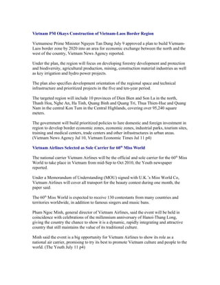 Vietnam PM Okays Construction of Vietnam-Laos Border Region

Vietnamese Prime Minister Nguyen Tan Dung July 9 approved a plan to build Vietnam-
Laos border zone by 2020 into an area for economic exchange between the north and the
west of the country, Vietnam News Agency reported.

Under the plan, the region will focus on developing forestry development and protection
and biodiversity, agricultural production, mining, construction material industries as well
as key irrigation and hydro power projects.

The plan also specifies development orientation of the regional space and technical
infrastructure and prioritized projects in the five and ten-year period.

The targeted region will include 10 provinces of Dien Bien and Son La in the north,
Thanh Hoa, Nghe An, Ha Tinh, Quang Binh and Quang Tri, Thua Thien-Hue and Quang
Nam in the central Kon Tum in the Central Highlands, covering over 95,240 square
meters.

The government will build prioritized policies to lure domestic and foreign investment in
region to develop border economic zones, economic zones, industrial parks, tourism sites,
training and medical centers, trade centers and other infrastructures in urban areas.
(Vietnam News Agency Jul 10, Vietnam Economic Times Jul 11 p4)

Vietnam Airlines Selected as Sole Carrier for 60th Miss World

The national carrier Vietnam Airlines will be the official and sole carrier for the 60th Miss
World to take place in Vietnam from mid-Sep to Oct 2010, the Youth newspaper
reported.

Under a Memorandum of Understanding (MOU) signed with U.K.’s Miss World Co,
Vietnam Airlines will cover all transport for the beauty contest during one month, the
paper said.

The 60th Miss World is expected to receive 130 contestants from many countries and
territories worldwide, in addition to famous singers and music bans.

Pham Ngoc Minh, general director of Vietnam Airlines, said the event will be held in
coincidence with celebrations of the millennium anniversary of Hanoi-Thang Long,
giving the country the chance to show it is a dynamic, rapidly integrating and attractive
country that still maintains the value of its traditional culture.

Minh said the event is a big opportunity for Vietnam Airlines to show its role as a
national air carrier, promising to try its best to promote Vietnam culture and people to the
world. (The Youth July 11 p4)
 