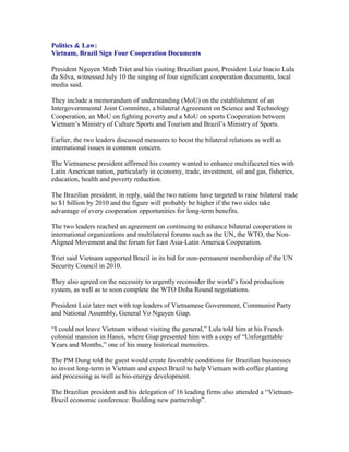 Politics & Law:
Vietnam, Brazil Sign Four Cooperation Documents

President Nguyen Minh Triet and his visiting Brazilian guest, President Luiz Inacio Lula
da Silva, witnessed July 10 the singing of four significant cooperation documents, local
media said.

They include a memorandum of understanding (MoU) on the establishment of an
Intergovernmental Joint Committee, a bilateral Agreement on Science and Technology
Cooperation, an MoU on fighting poverty and a MoU on sports Cooperation between
Vietnam’s Ministry of Culture Sports and Tourism and Brazil’s Ministry of Sports.

Earlier, the two leaders discussed measures to boost the bilateral relations as well as
international issues in common concern.

The Vietnamese president affirmed his country wanted to enhance multifaceted ties with
Latin American nation, particularly in economy, trade, investment, oil and gas, fisheries,
education, health and poverty reduction.

The Brazilian president, in reply, said the two nations have targeted to raise bilateral trade
to $1 billion by 2010 and the figure will probably be higher if the two sides take
advantage of every cooperation opportunities for long-term benefits.

The two leaders reached an agreement on continuing to enhance bilateral cooperation in
international organizations and multilateral forums such as the UN, the WTO, the Non-
Aligned Movement and the forum for East Asia-Latin America Cooperation.

Triet said Vietnam supported Brazil in its bid for non-permanent membership of the UN
Security Council in 2010.

They also agreed on the necessity to urgently reconsider the world’s food production
system, as well as to soon complete the WTO Doha Round negotiations.

President Luiz later met with top leaders of Vietnamese Government, Communist Party
and National Assembly, General Vo Nguyen Giap.

“I could not leave Vietnam without visiting the general,” Lula told him at his French
colonial mansion in Hanoi, where Giap presented him with a copy of “Unforgettable
Years and Months,” one of his many historical memoires.

The PM Dung told the guest would create favorable conditions for Brazilian businesses
to invest long-term in Vietnam and expect Brazil to help Vietnam with coffee planting
and processing as well as bio-energy development.

The Brazilian president and his delegation of 16 leading firms also attended a “Vietnam-
Brazil economic conference: Building new partnership”.
 