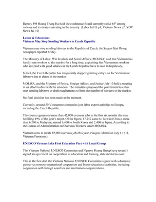 Deputy PM Hoang Trung Hai told the conference Brazil currently ranks 65th among
nations and territories investing in the country. (Labor Jul 11 p1, Vietnam News p2, VOV
News Jul 10)

Labor & Education:
Vietnam May Stop Sending Workers to Czech Republic

Vietnam may stop sending laborers to the Republic of Czech, the Saigon Giai Phong
newspaper reported Friday.

The Ministry of Labor, War Invalids and Social Affairs (MOLISA) said that Vietnam has
hardly sent workers to this market for a long time, explaining that Vietnamese workers
who are paid with good salaries in the Czech Republic have to wait in hopelessly.

In fact, the Czech Republic has temporarily stopped granting entry visa for Vietnamese
laborers due to chaos in the market.

MOLISA, and the Ministry of Police, Foreign Affairs, and Justice July 10 held a meeting
in an effort to deal with the situation. The ministries proposed the government to either
stop sending laborers or draft requirements to limit the number of workers to the market.

No final decision has been made at the moment.

Currently, around 50 Vietnamese companies join labor export activities to Europe,
including the Czech Republic.

The country generated more than 42,000 overseas jobs in the first six months this year,
fulfilling 49% of the year’s target. Of the figure, 17,252 came to Taiwan (China), more
than 6,200 to Malaysia; around 6,400 to South Korea and 2,400 to Japan, According to
the Bureau of Administration on Overseas Workers under MOLISA.

Vietnam aims to create 85,000 overseas jobs this year. (Saigon Liberation July 11 p11,
Vietnam Panorama)

UNESCO Vietnam Inks First Education Pact with Local Group

The Vietnam National UNESCO Committee and Nguyen Hoang Group have recently
signed an agreement on cooperation in education and training, state media has said.

This is the first deal the Vietnam National UNESCO Committee signed with a domestic
partner to promote international cooperation and boost educational activities, including
cooperation with foreign countries and international organizations.
 