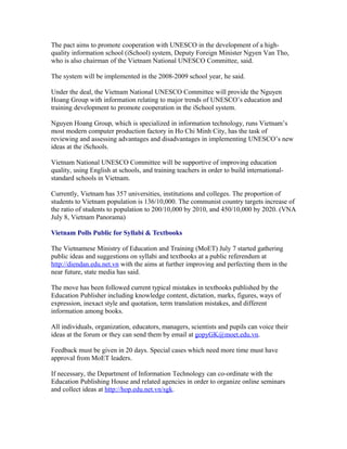 The pact aims to promote cooperation with UNESCO in the development of a high-
quality information school (iSchool) system, Deputy Foreign Minister Ngyen Van Tho,
who is also chairman of the Vietnam National UNESCO Committee, said.

The system will be implemented in the 2008-2009 school year, he said.

Under the deal, the Vietnam National UNESCO Committee will provide the Nguyen
Hoang Group with information relating to major trends of UNESCO’s education and
training development to promote cooperation in the iSchool system.

Nguyen Hoang Group, which is specialized in information technology, runs Vietnam’s
most modern computer production factory in Ho Chi Minh City, has the task of
reviewing and assessing advantages and disadvantages in implementing UNESCO’s new
ideas at the iSchools.

Vietnam National UNESCO Committee will be supportive of improving education
quality, using English at schools, and training teachers in order to build international-
standard schools in Vietnam.

Currently, Vietnam has 357 universities, institutions and colleges. The proportion of
students to Vietnam population is 136/10,000. The communist country targets increase of
the ratio of students to population to 200/10,000 by 2010, and 450/10,000 by 2020. (VNA
July 8, Vietnam Panorama)

Vietnam Polls Public for Syllabi & Textbooks

The Vietnamese Ministry of Education and Training (MoET) July 7 started gathering
public ideas and suggestions on syllabi and textbooks at a public referendum at
http://diendan.edu.net.vn with the aims at further improving and perfecting them in the
near future, state media has said.

The move has been followed current typical mistakes in textbooks published by the
Education Publisher including knowledge content, dictation, marks, figures, ways of
expression, inexact style and quotation, term translation mistakes, and different
information among books.

All individuals, organization, educators, managers, scientists and pupils can voice their
ideas at the forum or they can send them by email at gopyGK@moet.edu.vn.

Feedback must be given in 20 days. Special cases which need more time must have
approval from MoET leaders.

If necessary, the Department of Information Technology can co-ordinate with the
Education Publishing House and related agencies in order to organize online seminars
and collect ideas at http://hop.edu.net.vn/sgk.
 