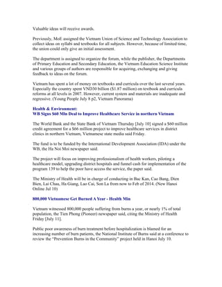 Valuable ideas will receive awards.

Previously, MoE assigned the Vietnam Union of Science and Technology Association to
collect ideas on syllabi and textbooks for all subjects. However, because of limited time,
the union could only give an initial assessment.

The department is assigned to organize the forum, while the publisher, the Departments
of Primary Education and Secondary Education, the Vietnam Education Science Institute
and various groups of authors are responsible for acquiring, exchanging and giving
feedback to ideas on the forum.

Vietnam has spent a lot of money on textbooks and curricula over the last several years.
Especially the country spent VND30 billion ($1.87 million) on textbook and curricula
reforms at all levels in 2007. However, current system and materials are inadequate and
regressive. (Young People July 8 p2, Vietnam Panorama)

Health & Environment:
WB Signs $60 Mln Deal to Improve Healthcare Service in northern Vietnam

The World Bank and the State Bank of Vietnam Thursday [July 10] signed a $60 million
credit agreement for a $66 million project to improve healthcare services in district
clinics in northern Vietnam, Vietnamese state media said Friday.

The fund is to be funded by the International Development Association (IDA) under the
WB, the Ha Noi Moi newspaper said.

The project will focus on improving professionalism of health workers, piloting a
healthcare model, upgrading district hospitals and funnel cash for implementation of the
program 139 to help the poor have access the service, the paper said.

The Ministry of Health will be in charge of conducting in Bac Kan, Cao Bang, Dien
Bien, Lai Chau, Ha Giang, Lao Cai, Son La from now to Feb of 2014. (New Hanoi
Online Jul 10)

800,000 Vietnamese Get Burned A Year - Health Min

Vietnam witnessed 800,000 people suffering from burns a year, or nearly 1% of total
population, the Tien Phong (Pioneer) newspaper said, citing the Ministry of Health
Friday [July 11].

Public poor awareness of burn treatment before hospitalization is blamed for an
increasing number of burn patients, the National Institute of Burns said at a conference to
review the “Prevention Burns in the Community” project held in Hanoi July 10.
 