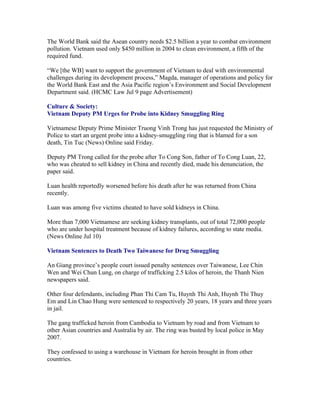 The World Bank said the Asean country needs $2.5 billion a year to combat environment
pollution. Vietnam used only $450 million in 2004 to clean environment, a fifth of the
required fund.

“We [the WB] want to support the government of Vietnam to deal with environmental
challenges during its development process,” Magda, manager of operations and policy for
the World Bank East and the Asia Pacific region’s Environment and Social Development
Department said. (HCMC Law Jul 9 page Advertisement)

Culture & Society:
Vietnam Deputy PM Urges for Probe into Kidney Smuggling Ring

Vietnamese Deputy Prime Minister Truong Vinh Trong has just requested the Ministry of
Police to start an urgent probe into a kidney-smuggling ring that is blamed for a son
death, Tin Tuc (News) Online said Friday.

Deputy PM Trong called for the probe after To Cong Son, father of To Cong Luan, 22,
who was cheated to sell kidney in China and recently died, made his denunciation, the
paper said.

Luan health reportedly worsened before his death after he was returned from China
recently.

Luan was among five victims cheated to have sold kidneys in China.

More than 7,000 Vietnamese are seeking kidney transplants, out of total 72,000 people
who are under hospital treatment because of kidney failures, according to state media.
(News Online Jul 10)

Vietnam Sentences to Death Two Taiwanese for Drug Smuggling

An Giang province’s people court issued penalty sentences over Taiwanese, Lee Chin
Wen and Wei Chun Lung, on charge of trafficking 2.5 kilos of heroin, the Thanh Nien
newspapers said.

Other four defendants, including Phan Thi Cam Tu, Huynh Thi Anh, Huynh Thi Thuy
Em and Lin Chao Hung were sentenced to respectively 20 years, 18 years and three years
in jail.

The gang trafficked heroin from Cambodia to Vietnam by road and from Vietnam to
other Asian countries and Australia by air. The ring was busted by local police in May
2007.

They confessed to using a warehouse in Vietnam for heroin brought in from other
countries.
 