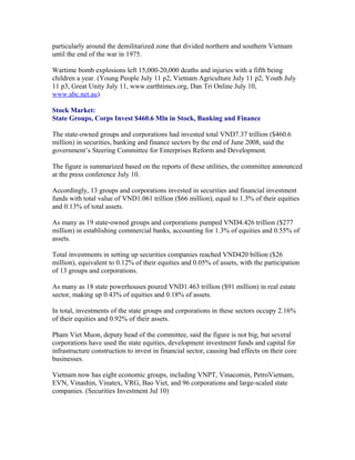 particularly around the demilitarized zone that divided northern and southern Vietnam
until the end of the war in 1975.

Wartime bomb explosions left 15,000-20,000 deaths and injuries with a fifth being
children a year. (Young People July 11 p2, Vietnam Agriculture July 11 p2, Youth July
11 p3, Great Unity July 11, www.earthtimes.org, Dan Tri Online July 10,
www.abc.net.au)

Stock Market:
State Groups, Corps Invest $460.6 Mln in Stock, Banking and Finance

The state-owned groups and corporations had invested total VND7.37 trillion ($460.6
million) in securities, banking and finance sectors by the end of June 2008, said the
government’s Steering Committee for Enterprises Reform and Development.

The figure is summarized based on the reports of these utilities, the committee announced
at the press conference July 10.

Accordingly, 13 groups and corporations invested in securities and financial investment
funds with total value of VND1.061 trillion ($66 million), equal to 1.3% of their equities
and 0.13% of total assets.

As many as 19 state-owned groups and corporations pumped VND4.426 trillion ($277
million) in establishing commercial banks, accounting for 1.3% of equities and 0.55% of
assets.

Total investments in setting up securities companies reached VND420 billion ($26
million), equivalent to 0.12% of their equities and 0.05% of assets, with the participation
of 13 groups and corporations.

As many as 18 state powerhouses poured VND1.463 trillion ($91 million) in real estate
sector, making up 0.43% of equities and 0.18% of assets.

In total, investments of the state groups and corporations in these sectors occupy 2.16%
of their equities and 0.92% of their assets.

Pham Viet Muon, deputy head of the committee, said the figure is not big, but several
corporations have used the state equities, development investment funds and capital for
infrastructure construction to invest in financial sector, causing bad effects on their core
businesses.

Vietnam now has eight economic groups, including VNPT, Vinacomin, PetroVietnam,
EVN, Vinashin, Vinatex, VRG, Bao Viet, and 96 corporations and large-scaled state
companies. (Securities Investment Jul 10)
 