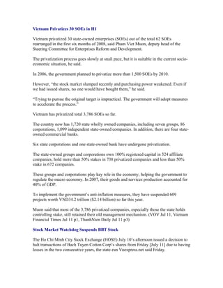 Vietnam Privatizes 30 SOEs in H1

Vietnam privatized 30 state-owned enterprises (SOEs) out of the total 62 SOEs
rearranged in the first six months of 2008, said Pham Viet Muon, deputy head of the
Steering Committee for Enterprises Reform and Development.

The privatization process goes slowly at snail pace, but it is suitable in the current socio-
economic situation, he said.

In 2006, the government planned to privatize more than 1,500 SOEs by 2010.

However, “the stock market slumped recently and purchasing power weakened. Even if
we had issued shares, no one would have bought them,” he said.

“Trying to pursue the original target is impractical. The government will adopt measures
to accelerate the process.”

Vietnam has privatized total 3,786 SOEs so far.

The country now has 1,720 state wholly owned companies, including seven groups, 86
corporations, 1,099 independent state-owned companies. In addition, there are four state-
owned commercial banks.

Six state corporations and one state-owned bank have undergone privatization.

The state-owned groups and corporations own 100% registered capital in 524 affiliate
companies, hold more than 50% stakes in 738 privatized companies and less than 50%
stake in 672 companies.

These groups and corporations play key role in the economy, helping the government to
regulate the macro economy. In 2007, their goods and services production accounted for
40% of GDP.

To implement the government’s anti-inflation measures, they have suspended 609
projects worth VND34.2 trillion ($2.14 billion) so far this year.

Muon said that most of the 3,786 privatized companies, especially those the state holds
controlling stake, still retained their old management mechanism. (VOV Jul 11, Vietnam
Financial Times Jul 11 p1, ThanhNien Daily Jul 11 p3)

Stock Market Watchdog Suspends BBT Stock

The Ho Chi Minh City Stock Exchange (HOSE) July 10’s afternoon issued a decision to
halt transactions of Bach Tuyen Cotton Corp’s shares from Friday [July 11] due to having
losses in the two consecutive years, the state-run Vnexpress.net said Friday.
 