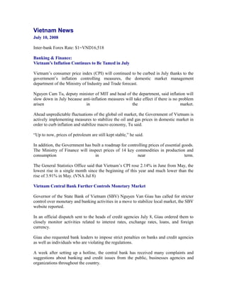 Vietnam News
July 10, 2008

Inter-bank Forex Rate: $1=VND16,518

Banking & Finance:
Vietnam’s Inflation Continues to Be Tamed in July

Vietnam’s consumer price index (CPI) will continued to be curbed in July thanks to the
government’s inflation controlling measures, the domestic market management
department of the Ministry of Industry and Trade forecast.

Nguyen Cam Tu, deputy minister of MIT and head of the department, said inflation will
slow down in July because anti-inflation measures will take effect if there is no problem
arisen                     in                         the                          market.

Ahead unpredictable fluctuations of the global oil market, the Government of Vietnam is
actively implementing measures to stabilize the oil and gas prices in domestic market in
order to curb inflation and stabilize macro economy, Tu said.

“Up to now, prices of petroleum are still kept stable,” he said.

In addition, the Government has built a roadmap for controlling prices of essential goods.
The Ministry of Finance will inspect prices of 14 key commodities in production and
consumption                      in                      near                        term.

The General Statistics Office said that Vietnam’s CPI rose 2.14% in June from May, the
lowest rise in a single month since the beginning of this year and much lower than the
rise of 3.91% in May. (VNA Jul 8)

Vietnam Central Bank Further Controls Monetary Market

Governor of the State Bank of Vietnam (SBV) Nguyen Van Giau has called for stricter
control over monetary and banking activities in a move to stabilize local market, the SBV
website reported.

In an official dispatch sent to the heads of credit agencies July 8, Giau ordered them to
closely monitor activities related to interest rates, exchange rates, loans, and foreign
currency.

Giau also requested bank leaders to impose strict penalties on banks and credit agencies
as well as individuals who are violating the regulations.

A week after setting up a hotline, the central bank has received many complaints and
suggestions about banking and credit issues from the public, businesses agencies and
organizations throughout the country.
 