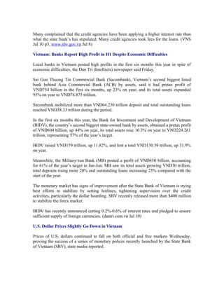 Many complained that the credit agencies have been applying a higher interest rate than
what the state bank’s has stipulated. Many credit agencies took fees for the loans. (VNS
Jul 10 p3, www.sbv.gov.vn Jul 8)

Vietnam: Banks Report High Profit in H1 Despite Economic Difficulties

Local banks in Vietnam posted high profits in the first six months this year in spite of
economic difficulties, the Dan Tri (Intellects) newspaper said Friday.

Sai Gon Thuong Tin Commercial Bank (Sacombank), Vietnam’s second biggest listed
bank behind Asia Commercial Bank (ACB) by assets, said it had pretax profit of
VND754 billion in the first six months, up 23% on year, and its total assets expanded
95% on year to VND74.875 trillion.

Sacombank mobilized more than VND64.230 trillion deposit and total outstanding loans
reached VND38.33 trillion during the period.

In the first six months this year, the Bank for Investment and Development of Vietnam
(BIDV), the country’s second biggest state-owned bank by assets, obtained a pretax profit
of VND604 billion, up 44% on year, its total assets rose 10.3% on year to VND224.261
trillion, representing 57% of the year’s target.

BIDV raised VND159 trillion, up 11.82%, and lent a total VND130.39 trillion, up 31.9%
on year.

Meanwhile, the Military-run Bank (MB) posted a profit of VND450 billion, accounting
for 61% of the year’s target in Jan-Jun. MB saw its total assets growing VND30 trillion,
total deposits rising more 20% and outstanding loans increasing 25% compared with the
start of the year.

The monetary market has signs of improvement after the State Bank of Vietnam is trying
best efforts to stabilize by setting hotlines, tightening supervision over the credit
activities, particularly the dollar hoarding. SBV recently released more than $400 million
to stabilize the forex market.

BIDV has recently announced cutting 0.2%-0.6% of interest rates and pledged to ensure
sufficient supply of foreign currencies. (dantri.com.vn Jul 10)

U.S. Dollar Prices Slightly Go Down in Vietnam

Prices of U.S. dollars continued to fall on both official and free markets Wednesday,
proving the success of a series of monetary polices recently launched by the State Bank
of Vietnam (SBV), state media reported.
 