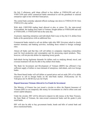 On July 9 afternoon, gold shops offered to buy dollars at VND16,950 and sell at
VND17,030 each while commercial banks announced to sell the greenback to selected
enterprises right in line with their listed prices.

The central bank yesterday adjusted official exchange rate down to VND16,521/$1 from
VND16,522 a day earlier.

With daily USD/VND trading band allowed at plus or minus 2%, the state-owned
Vietcombank, the leading forex bank in Vietnam, bought dollars at VND16,840 and sold
at VND16,848, vs VND16,845 bid on the same day.

At present, importing enterprises and individuals find it easy to buy the U.S. dollars from
banks at the quoted prices with no additional fees.

Commercial banks started to sell out dollars right after SBV Governor asked to closely
monitor monetary and banking activities, including those related to foreign exchange
rates.

Almost all banks said that they will sell dollars to companies importing commodities
used for local production and consumption and for processing export products. They,
however, will not provide dollars for importing luxury goods.

Individuals having legitimate demands for dollars such as studying abroad, travel, and
overseas treatment will also be able to buy dollars from banks.

The Bank for Investment and Development of Vietnam (BIDV) has affirmed it has
sufficient supply of dollars to meet demand of enterprises, individuals, and even foreign
banks.

The Hanoi-based lender will sell dollars at quoted prices and set aside 20% of its dollar
resources to sell to foreign banks on the inter-bank market. (VnEconomy Jul 10,
VnExpress Jul 10, HCM City Law Jul 10 p6)

Deposit Insurance Vietnam Allowed to Use Funds for Investment

The Ministry of Finance has just issued a circular to allow the Deposit Insurance of
Vietnam (DIV) to use temporary idle money for investments in a bid to offset costs and
ensure capital adequacy.

Under the circular, DIV will be allowed to deposit its idle money at the State Treasury,
the State Bank of Vietnam, the state-owned commercial banks and the grade-A joint
stock banks.

DIV will also be able to buy government bonds, bonds and bills of central bank and
above-mentioned banks.
 