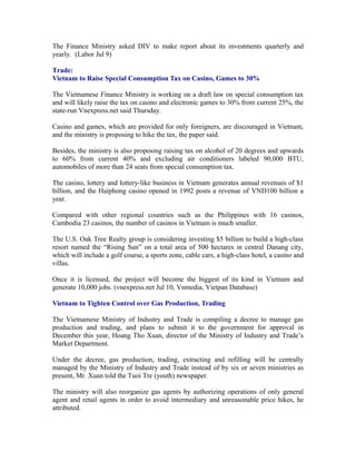 The Finance Ministry asked DIV to make report about its investments quarterly and
yearly. (Labor Jul 9)

Trade:
Vietnam to Raise Special Consumption Tax on Casino, Games to 30%

The Vietnamese Finance Ministry is working on a draft law on special consumption tax
and will likely raise the tax on casino and electronic games to 30% from current 25%, the
state-run Vnexpress.net said Thursday.

Casino and games, which are provided for only foreigners, are discouraged in Vietnam,
and the ministry is proposing to hike the tax, the paper said.

Besides, the ministry is also proposing raising tax on alcohol of 20 degrees and upwards
to 60% from current 40% and excluding air conditioners labeled 90,000 BTU,
automobiles of more than 24 seats from special consumption tax.

The casino, lottery and lottery-like business in Vietnam generates annual revenues of $1
billion, and the Haiphong casino opened in 1992 posts a revenue of VND100 billion a
year.

Compared with other regional countries such as the Philippines with 16 casinos,
Cambodia 23 casinos, the number of casinos in Vietnam is much smaller.

The U.S. Oak Tree Realty group is considering investing $5 billion to build a high-class
resort named the “Rising Sun” on a total area of 500 hectares in central Danang city,
which will include a golf course, a sports zone, cable cars, a high-class hotel, a casino and
villas.

Once it is licensed, the project will become the biggest of its kind in Vietnam and
generate 10,000 jobs. (vnexpress.net Jul 10, Vnmedia, Vietpan Database)

Vietnam to Tighten Control over Gas Production, Trading

The Vietnamese Ministry of Industry and Trade is compiling a decree to manage gas
production and trading, and plans to submit it to the government for approval in
December this year, Hoang Tho Xuan, director of the Ministry of Industry and Trade’s
Market Department.

Under the decree, gas production, trading, extracting and refilling will be centrally
managed by the Ministry of Industry and Trade instead of by six or seven ministries as
present, Mr. Xuan told the Tuoi Tre (youth) newspaper.

The ministry will also reorganize gas agents by authorizing operations of only general
agent and retail agents in order to avoid intermediary and unreasonable price hikes, he
attributed.
 