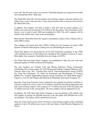 soon, and “the first tons of iron ore from the Thach Khe deposits are expected to be rolled
out in around late 2010,” Binh said.

The Thach Khe Steel JSC will also build a steel refining complex with total capacity of 4
million tons a year in the province’s Vung Ang Economic Zone to process iron ore from
the Thach Khe mine.

In addition, the company will plan to build a steel mill with an annual capacity of 2
million tons with total investment of $1 billion in the first phase. The construction of the
factory is set to start in early 2009 and completed in 2010. The mill’s capacity will be
raised to four million tons a year in the second phase.

Binh said the Thach Khe Steel JSC signed a consultation contract with a Chinese firm in
April 2008 in China.

The company will spend more than VND3.5 trillion for site clearance of nearly 5,000
hectares of land for both projects, mining iron ore and building the steel mill.

Thach Khe deposit was discovered by Soviet and Vietnamese geologists in the 1960s
with estimated reserves of 554 million tons, enough for the company to mine in 47 years,
Binh added. Zinc content in Thach Khe iron ore is high, at 0.075%.

The Thach Khe Iron Joint Stock Company was established in May last year with total
chartered capital of VND2.4 trillion ($150 million).

The nine founders are Vietnam Coal and Mining Industries Group (Vinacomin)
contributing 30% of total capital, Ha Tinh Mining and Trading Company (Mitraco) 24%,
Vietnam Steel Corp. 20%, Vietnam Posts and & Telecommunications Group (VNPT)
4%, Song Da Corporation 5%, Bank for Investment and Development of Vietnam
(BIDV) 5%, Vietnam Shipbuilding Industry Group (Vinashin) 5%, Binh Minh Import-
Export Co. Ltd. 4% and Thang Long Minerals & Metallurgy Joint Stock Company 3%.

Recently, Vung Ang Economic Zone’s authorities have granted investment certificate to
Taiwan’s Formosa to invest a total of $15 billion to build the Son Duong deepwater port
and a steel refining complex with a capacity of 7.5 million tons/year in the first phase and
15 million tons/year in the second phase. The steel complex will use imported iron ore.

In addition, Ha Tinh Steel Joint Stock Company is also developing a $65 million steel
mill capable of turning out 200,000 tons/year in the first phase and 500,000 tons in the
second phase. The factory will be operational next year.

Thus, the Vung Ang Economic Zone will house a steel refining complex with a combined
capacity of up to 20 million tons a year in the near future. (Coal-Minerals Magazine Jul
10 p1)
 
