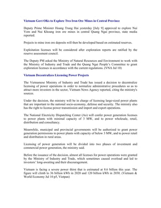 Vietnam Govt OKs to Explore Two Iron Ore Mines in Central Province

Deputy Prime Minister Hoang Trung Hai yesterday [July 9] approved to explore Nui
Vom and Nui Khoang iron ore mines in central Quang Ngai province, state media
reported.

Projects to mine iron ore deposits will then be developed based on estimated reserves.

Exploitation licenses will be considered after exploration reports are ratified by the
reserve assessment council.

The Deputy PM asked the Ministry of Natural Resources and Environment to work with
the Ministry of Industry and Trade and the Quang Ngai People’s Committee to grant
exploration licenses in accordance with the current regulations. (VNA Jul 10)

Vietnam Decentralizes Licensing Power Projects

The Vietnamese Ministry of Industry and Trade has issued a decision to decentralize
licensing of power operations in order to normalize administrative procedures so as to
attract more investors in the sector, Vietnam News Agency reported, citing the ministry's
sources.

Under the decision, the ministry will be in charge of licensing large-sized power plants
that are important to the national socio-economy, defense and security. The ministry also
has the right to license power transmission and import and export operations.

The National Electricity Dispatching Center (Ao) will confer power generation licenses
to power plants with minimal capacity of 3 MW, and to power wholesale, retail,
distribution and consultancy.

Meanwhile, municipal and provincial governments will be authorized to grant power
generation permissions to power plants with capacity of below 3 MW, and to power retail
and distribution in rural areas.

Licensing of power generation will be divided into two phases of investment and
commercial power generation, the ministry said.

Before the issuance of the decision, almost all licenses for power operations were granted
by the Ministry of Industry and Trade, which sometimes caused overload and led to
investors’ long-awaiting and their discouragement.

Vietnam is facing a severe power thirst that is estimated at 8.6 billion this year. The
figure will climb to 36 billion kWh in 2020 and 120 billion kWh in 2030. (Vietnam &
World Economy Jul 10 p5, Vietpan)
 