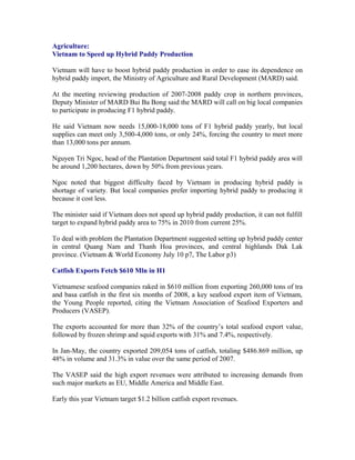 Agriculture:
Vietnam to Speed up Hybrid Paddy Production

Vietnam will have to boost hybrid paddy production in order to ease its dependence on
hybrid paddy import, the Ministry of Agriculture and Rural Development (MARD) said.

At the meeting reviewing production of 2007-2008 paddy crop in northern provinces,
Deputy Minister of MARD Bui Ba Bong said the MARD will call on big local companies
to participate in producing F1 hybrid paddy.

He said Vietnam now needs 15,000-18,000 tons of F1 hybrid paddy yearly, but local
supplies can meet only 3,500-4,000 tons, or only 24%, forcing the country to meet more
than 13,000 tons per annum.

Nguyen Tri Ngoc, head of the Plantation Department said total F1 hybrid paddy area will
be around 1,200 hectares, down by 50% from previous years.

Ngoc noted that biggest difficulty faced by Vietnam in producing hybrid paddy is
shortage of variety. But local companies prefer importing hybrid paddy to producing it
because it cost less.

The minister said if Vietnam does not speed up hybrid paddy production, it can not fulfill
target to expand hybrid paddy area to 75% in 2010 from current 25%.

To deal with problem the Plantation Department suggested setting up hybrid paddy center
in central Quang Nam and Thanh Hoa provinces, and central highlands Dak Lak
province. (Vietnam & World Economy July 10 p7, The Labor p3)

Catfish Exports Fetch $610 Mln in H1

Vietnamese seafood companies raked in $610 million from exporting 260,000 tons of tra
and basa catfish in the first six months of 2008, a key seafood export item of Vietnam,
the Young People reported, citing the Vietnam Association of Seafood Exporters and
Producers (VASEP).

The exports accounted for more than 32% of the country’s total seafood export value,
followed by frozen shrimp and squid exports with 31% and 7.4%, respectively.

In Jan-May, the country exported 209,054 tons of catfish, totaling $486.869 million, up
48% in volume and 31.3% in value over the same period of 2007.

The VASEP said the high export revenues were attributed to increasing demands from
such major markets as EU, Middle America and Middle East.

Early this year Vietnam target $1.2 billion catfish export revenues.
 