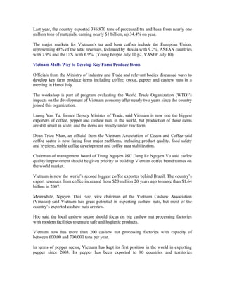 Last year, the country exported 386,870 tons of processed tra and basa from nearly one
million tons of materials, earning nearly $1 billion, up 34.4% on year.

The major markets for Vietnam’s tra and basa catfish include the European Union,
representing 48% of the total revenues, followed by Russia with 9.2%, ASEAN countries
with 7.9% and the U.S. with 6.9%. (Young People July 10 p2, VASEP July 10)

Vietnam Mulls Way to Develop Key Farm Produce Items

Officials from the Ministry of Industry and Trade and relevant bodies discussed ways to
develop key farm produce items including coffee, cocoa, pepper and cashew nuts in a
meeting in Hanoi July.

The workshop is part of program evaluating the World Trade Organization (WTO)’s
impacts on the development of Vietnam economy after nearly two years since the country
joined this organization.

Luong Van Tu, former Deputy Minister of Trade, said Vietnam is now one the biggest
exporters of coffee, pepper and cashew nuts in the world, but production of those items
are still small in scale, and the items are mostly under raw form.

Doan Trieu Nhan, an official from the Vietnam Association of Cocoa and Coffee said
coffee sector is now facing four major problems, including product quality, food safety
and hygiene, stable coffee development and coffee area stabilization.

Chairman of management board of Trung Nguyen JSC Dang Le Nguyen Vu said coffee
quality improvement should be given priority to build up Vietnam coffee brand names on
the world market.

Vietnam is now the world’s second biggest coffee exporter behind Brazil. The country’s
export revenues from coffee increased from $20 million 20 years ago to more than $1.64
billion in 2007.

Meanwhile, Nguyen Thai Hoc, vice chairman of the Vietnam Cashew Association
(Vinacas) said Vietnam has great potential in exporting cashew nuts, but most of the
country’s exported cashew nuts are raw.

Hoc said the local cashew sector should focus on big cashew nut processing factories
with modern facilities to ensure safe and hygienic products.

Vietnam now has more than 200 cashew nut processing factories with capacity of
between 600,00 and 700,000 tons per year.

In terms of pepper sector, Vietnam has kept its first position in the world in exporting
pepper since 2003. Its pepper has been exported to 80 countries and territories
 