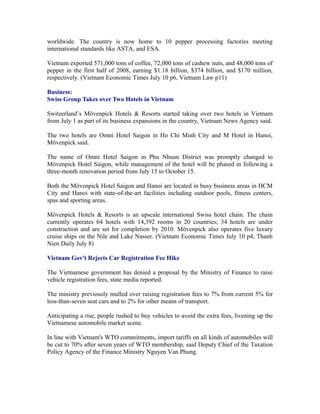 worldwide. The country is now home to 10 pepper processing factories meeting
international standards like ASTA, and ESA.

Vietnam exported 571,000 tons of coffee, 72,000 tons of cashew nuts, and 48,000 tons of
pepper in the first half of 2008, earning $1.18 billion, $374 billion, and $170 million,
respectively. (Vietnam Economic Times July 10 p6, Vietnam Law p11)

Business:
Swiss Group Takes over Two Hotels in Vietnam

Switzerland’s Mövenpick Hotels & Resorts started taking over two hotels in Vietnam
from July 1 as part of its business expansions in the country, Vietnam News Agency said.

The two hotels are Omni Hotel Saigon in Ho Chi Minh City and M Hotel in Hanoi,
Mövenpick said.

The name of Omni Hotel Saigon in Phu Nhuan District was promptly changed to
Mövenpick Hotel Saigon, while management of the hotel will be phased in following a
three-month renovation period from July 15 to October 15.

Both the Mövenpick Hotel Saigon and Hanoi are located in busy business areas in HCM
City and Hanoi with state-of-the-art facilities including outdoor pools, fitness centers,
spas and sporting areas.

Mövenpick Hotels & Resorts is an upscale international Swiss hotel chain. The chain
currently operates 64 hotels with 14,392 rooms in 20 countries; 34 hotels are under
construction and are set for completion by 2010. Mövenpick also operates five luxury
cruise ships on the Nile and Lake Nasser. (Vietnam Economic Times July 10 p4, Thanh
Nien Daily July 8)

Vietnam Gov't Rejects Car Registration Fee Hike

The Vietnamese government has denied a proposal by the Ministry of Finance to raise
vehicle registration fees, state media reported.

The ministry previously mulled over raising registration fees to 7% from current 5% for
less-than-seven seat cars and to 2% for other means of transport.

Anticipating a rise, people rushed to buy vehicles to avoid the extra fees, livening up the
Vietnamese automobile market scene.

In line with Vietnam's WTO commitments, import tariffs on all kinds of automobiles will
be cut to 70% after seven years of WTO membership, said Deputy Chief of the Taxation
Policy Agency of the Finance Ministry Nguyen Van Phung.
 