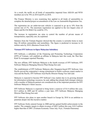 As a result, the tariffs on all kinds of automobiles imported from ASEAN and WTO
members are to be 70% in 2014 and 0% in 2018.

The Finance Ministry is now examining fees applied to all kinds of automobiles to
complete the detailed project on amendment of the Law on Automobile Registration Tax.

The registration tax on under-ten-seat vehicles is expected to go up to 10% from the
current rate of 5%. The maximum registration tax applied to the two largest cities of
Hanoi and Ho Chi Minh City could be 15%.

The increase in registration tax aims to control the number of private means of
transportation, especially cars, he explained.

Statistics from the Vietnam Register showed that the country is currently home to more
than 20 million automobiles and motorbikes. The figure is predicted to increase to 24
million units by 2010. (Business Forum Jul 8)

Vietnam FPT Software to Open Malaysian Subsidiary

FPT Software, a subsidiary of the Financing and Promoting Technology Corporation
(FPT) of Vietnam, will establish an affiliate in Malaysia later this week, the Thoi Bao
Kinh Te newspaper reported Thursday.

The new affiliate, FPT Software Malaysia is the fourth overseas of FPT Software, FPT
Software Malaysia Managing Director Phan Hoang Son said.

The establishment of FPT Software Malaysia after Singapore-based FPT Software Asia
Pacific proved the corporation’s strong commitment to build a software export market in
Asia and the Pacific, FPT Software Asia Pacific Director Hoang Viet Anh said.

Malaysia is expected to become FPT Software’s key market due to its growing demand
for information technology resources, he said, adding that already-built strategic relations
with a number of Malaysia partners are considered one of the important premises for FPT
Software Malaysia’s future success.

FPT Software Malaysia is expected to bring home a turnover of $1.8 million this year,
$2.5 million in 2009 and $5 million a year later, FPT Software Malaysia Managing
Director Phan Hoang Son said.

FPT Software also plans to open another branch in Europe by 2010 in an ambition to
penetrate deeper into this lucrative market.

FPT Software firstly entered Europe in 2000 and has gained fruitful achievements in the
market. The company targets to obtain revenues of $48.5 million this year, $18.5 million
higher than that of 2007. (Vietnam Economic Times July 10 p1, Vietnam Panorama)
 