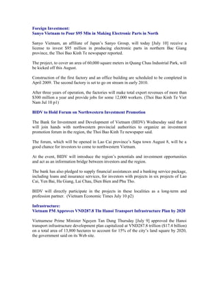Foreign Investment:
Sanyo Vietnam to Pour $95 Mln in Making Electronic Parts in North

Sanyo Vietnam, an affiliate of Japan’s Sanyo Group, will today [July 10] receive a
license to invest $95 million in producing electronic parts in northern Bac Giang
province, the Thoi Bao Kinh Te newspaper reported.

The project, to cover an area of 60,000 square meters in Quang Chau Industrial Park, will
be kicked off this August.

Construction of the first factory and an office building are scheduled to be completed in
April 2009. The second factory is set to go on stream in early 2010.

After three years of operation, the factories will make total export revenues of more than
$300 million a year and provide jobs for some 12,000 workers. (Thoi Bao Kinh Te Viet
Nam Jul 10 p1)

BIDV to Hold Forum on Northwestern Investment Promotion

The Bank for Investment and Development of Vietnam (BIDV) Wednesday said that it
will join hands with northwestern provincial authorities to organize an investment
promotion forum in the region, the Thoi Bao Kinh Te newspaper said.

The forum, which will be opened in Lao Cai province’s Sapa town August 8, will be a
good chance for investors to come to northwestern Vietnam.

At the event, BIDV will introduce the region’s potentials and investment opportunities
and act as an information bridge between investors and the region.

The bank has also pledged to supply financial assistances and a banking service package,
including loans and insurance services, for investors with projects in six projects of Lao
Cai, Yen Bai, Ha Giang, Lai Chau, Dien Bien and Phu Tho.

BIDV will directly participate in the projects in these localities as a long-term and
profession partner. (Vietnam Economic Times July 10 p2)

Infrastructure:
Vietnam PM Approves VND287.8 Tln Hanoi Transport Infrastructure Plan by 2020

Vietnamese Prime Minister Nguyen Tan Dung Thursday [July 9] approved the Hanoi
transport infrastructure development plan capitalized at VND287.8 trillion ($17.4 billion)
on a total area of 13,800 hectares to account for 15% of the city’s land square by 2020,
the government said on its Web site.
 