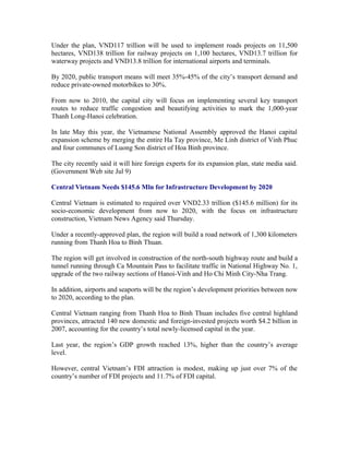 Under the plan, VND117 trillion will be used to implement roads projects on 11,500
hectares, VND138 trillion for railway projects on 1,100 hectares, VND13.7 trillion for
waterway projects and VND13.8 trillion for international airports and terminals.

By 2020, public transport means will meet 35%-45% of the city’s transport demand and
reduce private-owned motorbikes to 30%.

From now to 2010, the capital city will focus on implementing several key transport
routes to reduce traffic congestion and beautifying activities to mark the 1,000-year
Thanh Long-Hanoi celebration.

In late May this year, the Vietnamese National Assembly approved the Hanoi capital
expansion scheme by merging the entire Ha Tay province, Me Linh district of Vinh Phuc
and four communes of Luong Son district of Hoa Binh province.

The city recently said it will hire foreign experts for its expansion plan, state media said.
(Government Web site Jul 9)

Central Vietnam Needs $145.6 Mln for Infrastructure Development by 2020

Central Vietnam is estimated to required over VND2.33 trillion ($145.6 million) for its
socio-economic development from now to 2020, with the focus on infrastructure
construction, Vietnam News Agency said Thursday.

Under a recently-approved plan, the region will build a road network of 1,300 kilometers
running from Thanh Hoa to Binh Thuan.

The region will get involved in construction of the north-south highway route and build a
tunnel running through Ca Mountain Pass to facilitate traffic in National Highway No. 1,
upgrade of the two railway sections of Hanoi-Vinh and Ho Chi Minh City-Nha Trang.

In addition, airports and seaports will be the region’s development priorities between now
to 2020, according to the plan.

Central Vietnam ranging from Thanh Hoa to Binh Thuan includes five central highland
provinces, attracted 140 new domestic and foreign-invested projects worth $4.2 billion in
2007, accounting for the country’s total newly-licensed capital in the year.

Last year, the region’s GDP growth reached 13%, higher than the country’s average
level.

However, central Vietnam’s FDI attraction is modest, making up just over 7% of the
country’s number of FDI projects and 11.7% of FDI capital.
 