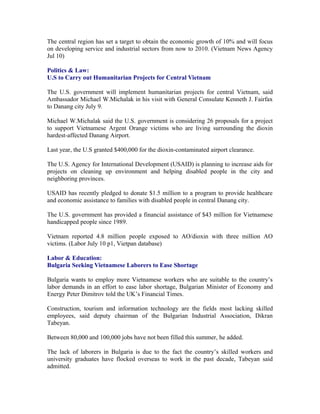The central region has set a target to obtain the economic growth of 10% and will focus
on developing service and industrial sectors from now to 2010. (Vietnam News Agency
Jul 10)

Politics & Law:
U.S to Carry out Humanitarian Projects for Central Vietnam

The U.S. government will implement humanitarian projects for central Vietnam, said
Ambassador Michael W.Michalak in his visit with General Consulate Kenneth J. Fairfax
to Danang city July 9.

Michael W.Michalak said the U.S. government is considering 26 proposals for a project
to support Vietnamese Argent Orange victims who are living surrounding the dioxin
hardest-affected Danang Airport.

Last year, the U.S granted $400,000 for the dioxin-contaminated airport clearance.

The U.S. Agency for International Development (USAID) is planning to increase aids for
projects on cleaning up environment and helping disabled people in the city and
neighboring provinces.

USAID has recently pledged to donate $1.5 million to a program to provide healthcare
and economic assistance to families with disabled people in central Danang city.

The U.S. government has provided a financial assistance of $43 million for Vietnamese
handicapped people since 1989.

Vietnam reported 4.8 million people exposed to AO/dioxin with three million AO
victims. (Labor July 10 p1, Vietpan database)

Labor & Education:
Bulgaria Seeking Vietnamese Laborers to Ease Shortage

Bulgaria wants to employ more Vietnamese workers who are suitable to the country’s
labor demands in an effort to ease labor shortage, Bulgarian Minister of Economy and
Energy Peter Dimitrov told the UK’s Financial Times.

Construction, tourism and information technology are the fields most lacking skilled
employees, said deputy chairman of the Bulgarian Industrial Association, Dikran
Tabeyan.

Between 80,000 and 100,000 jobs have not been filled this summer, he added.

The lack of laborers in Bulgaria is due to the fact the country’s skilled workers and
university graduates have flocked overseas to work in the past decade, Tabeyan said
admitted.
 