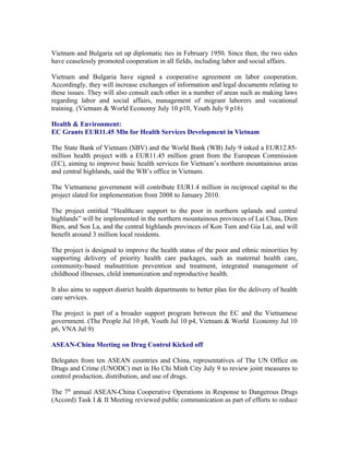 Vietnam and Bulgaria set up diplomatic ties in February 1950. Since then, the two sides
have ceaselessly promoted cooperation in all fields, including labor and social affairs.

Vietnam and Bulgaria have signed a cooperative agreement on labor cooperation.
Accordingly, they will increase exchanges of information and legal documents relating to
these issues. They will also consult each other in a number of areas such as making laws
regarding labor and social affairs, management of migrant laborers and vocational
training. (Vietnam & World Economy July 10 p10, Youth July 9 p16)

Health & Environment:
EC Grants EUR11.45 Mln for Health Services Development in Vietnam

The State Bank of Vietnam (SBV) and the World Bank (WB) July 9 inked a EUR12.85-
million health project with a EUR11.45 million grant from the European Commission
(EC), aiming to improve basic health services for Vietnam’s northern mountainous areas
and central highlands, said the WB’s office in Vietnam.

The Vietnamese government will contribute EUR1.4 million in reciprocal capital to the
project slated for implementation from 2008 to January 2010.

The project entitled “Healthcare support to the poor in northern uplands and central
highlands” will be implemented in the northern mountainous provinces of Lai Chau, Dien
Bien, and Son La, and the central highlands provinces of Kon Tum and Gia Lai, and will
benefit around 3 million local residents.

The project is designed to improve the health status of the poor and ethnic minorities by
supporting delivery of priority health care packages, such as maternal health care,
community-based malnutrition prevention and treatment, integrated management of
childhood illnesses, child immunization and reproductive health.

It also aims to support district health departments to better plan for the delivery of health
care services.

The project is part of a broader support program between the EC and the Vietnamese
government. (The People Jul 10 p8, Youth Jul 10 p4, Vietnam & World Economy Jul 10
p6, VNA Jul 9)

ASEAN-China Meeting on Drug Control Kicked off

Delegates from ten ASEAN countries and China, representatives of The UN Office on
Drugs and Crime (UNODC) met in Ho Chi Minh City July 9 to review joint measures to
control production, distribution, and use of drugs.

The 7th annual ASEAN-China Cooperative Operations in Response to Dangerous Drugs
(Accord) Task I & II Meeting reviewed public communication as part of efforts to reduce
 